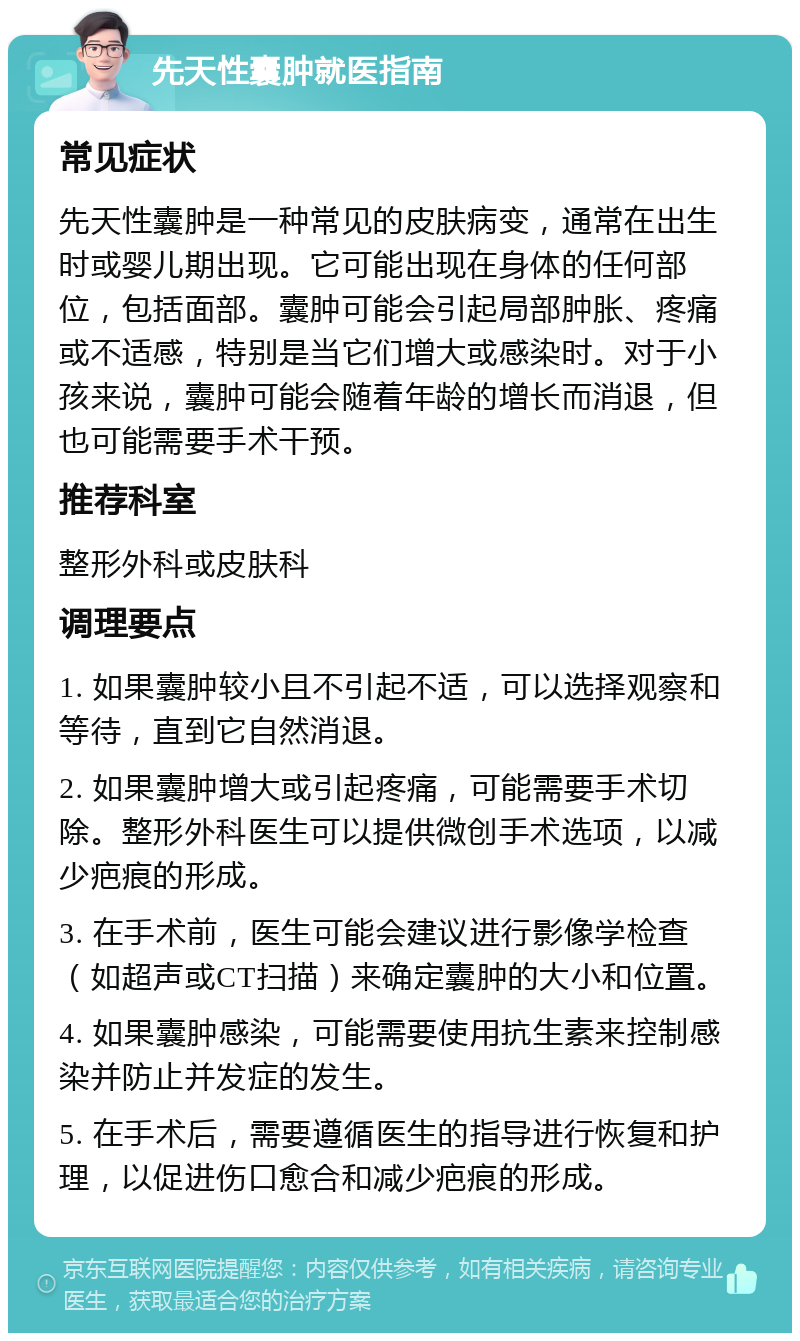 先天性囊肿就医指南 常见症状 先天性囊肿是一种常见的皮肤病变，通常在出生时或婴儿期出现。它可能出现在身体的任何部位，包括面部。囊肿可能会引起局部肿胀、疼痛或不适感，特别是当它们增大或感染时。对于小孩来说，囊肿可能会随着年龄的增长而消退，但也可能需要手术干预。 推荐科室 整形外科或皮肤科 调理要点 1. 如果囊肿较小且不引起不适，可以选择观察和等待，直到它自然消退。 2. 如果囊肿增大或引起疼痛，可能需要手术切除。整形外科医生可以提供微创手术选项，以减少疤痕的形成。 3. 在手术前，医生可能会建议进行影像学检查（如超声或CT扫描）来确定囊肿的大小和位置。 4. 如果囊肿感染，可能需要使用抗生素来控制感染并防止并发症的发生。 5. 在手术后，需要遵循医生的指导进行恢复和护理，以促进伤口愈合和减少疤痕的形成。