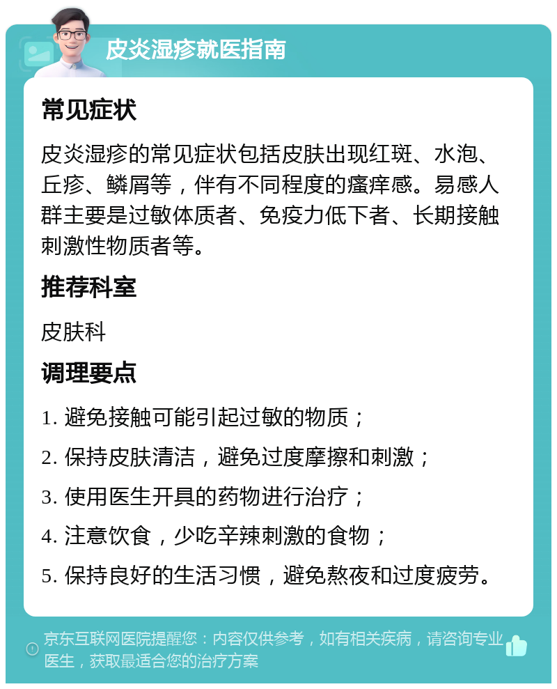 皮炎湿疹就医指南 常见症状 皮炎湿疹的常见症状包括皮肤出现红斑、水泡、丘疹、鳞屑等，伴有不同程度的瘙痒感。易感人群主要是过敏体质者、免疫力低下者、长期接触刺激性物质者等。 推荐科室 皮肤科 调理要点 1. 避免接触可能引起过敏的物质； 2. 保持皮肤清洁，避免过度摩擦和刺激； 3. 使用医生开具的药物进行治疗； 4. 注意饮食，少吃辛辣刺激的食物； 5. 保持良好的生活习惯，避免熬夜和过度疲劳。