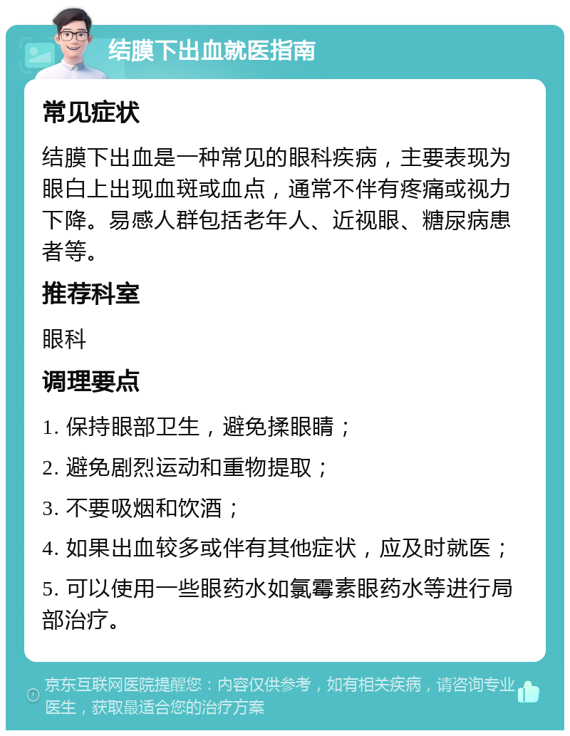 结膜下出血就医指南 常见症状 结膜下出血是一种常见的眼科疾病，主要表现为眼白上出现血斑或血点，通常不伴有疼痛或视力下降。易感人群包括老年人、近视眼、糖尿病患者等。 推荐科室 眼科 调理要点 1. 保持眼部卫生，避免揉眼睛； 2. 避免剧烈运动和重物提取； 3. 不要吸烟和饮酒； 4. 如果出血较多或伴有其他症状，应及时就医； 5. 可以使用一些眼药水如氯霉素眼药水等进行局部治疗。