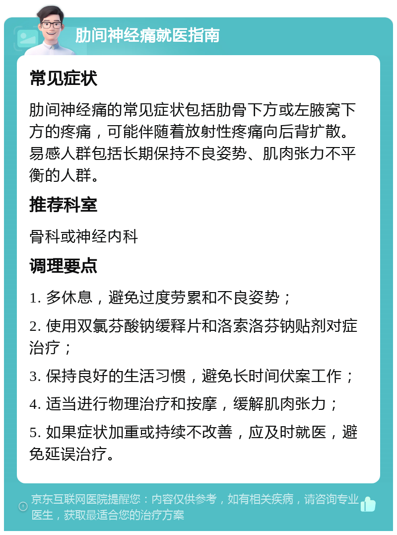 肋间神经痛就医指南 常见症状 肋间神经痛的常见症状包括肋骨下方或左腋窝下方的疼痛，可能伴随着放射性疼痛向后背扩散。易感人群包括长期保持不良姿势、肌肉张力不平衡的人群。 推荐科室 骨科或神经内科 调理要点 1. 多休息，避免过度劳累和不良姿势； 2. 使用双氯芬酸钠缓释片和洛索洛芬钠贴剂对症治疗； 3. 保持良好的生活习惯，避免长时间伏案工作； 4. 适当进行物理治疗和按摩，缓解肌肉张力； 5. 如果症状加重或持续不改善，应及时就医，避免延误治疗。