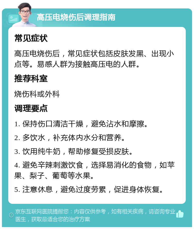 高压电烧伤后调理指南 常见症状 高压电烧伤后，常见症状包括皮肤发黑、出现小点等。易感人群为接触高压电的人群。 推荐科室 烧伤科或外科 调理要点 1. 保持伤口清洁干燥，避免沾水和摩擦。 2. 多饮水，补充体内水分和营养。 3. 饮用纯牛奶，帮助修复受损皮肤。 4. 避免辛辣刺激饮食，选择易消化的食物，如苹果、梨子、葡萄等水果。 5. 注意休息，避免过度劳累，促进身体恢复。