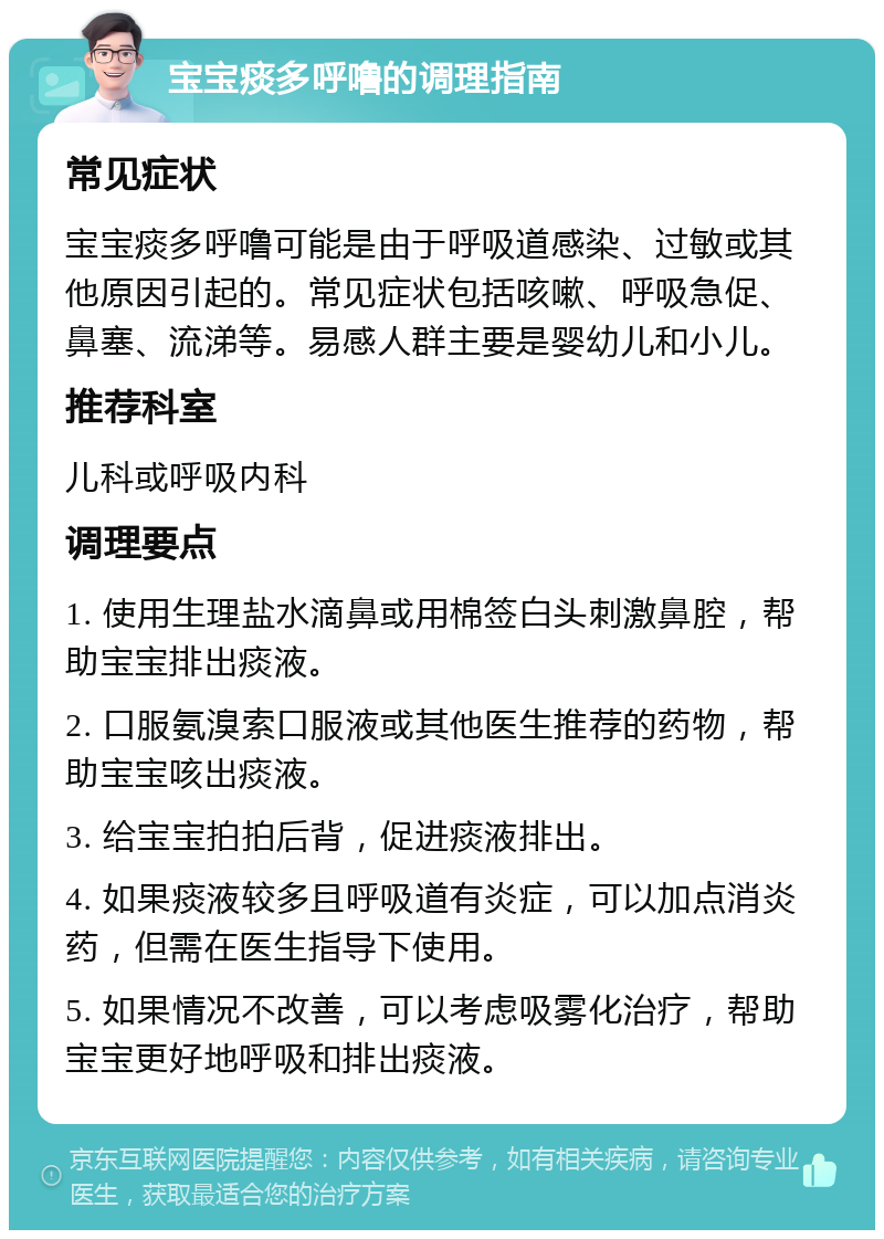 宝宝痰多呼噜的调理指南 常见症状 宝宝痰多呼噜可能是由于呼吸道感染、过敏或其他原因引起的。常见症状包括咳嗽、呼吸急促、鼻塞、流涕等。易感人群主要是婴幼儿和小儿。 推荐科室 儿科或呼吸内科 调理要点 1. 使用生理盐水滴鼻或用棉签白头刺激鼻腔，帮助宝宝排出痰液。 2. 口服氨溴索口服液或其他医生推荐的药物，帮助宝宝咳出痰液。 3. 给宝宝拍拍后背，促进痰液排出。 4. 如果痰液较多且呼吸道有炎症，可以加点消炎药，但需在医生指导下使用。 5. 如果情况不改善，可以考虑吸雾化治疗，帮助宝宝更好地呼吸和排出痰液。