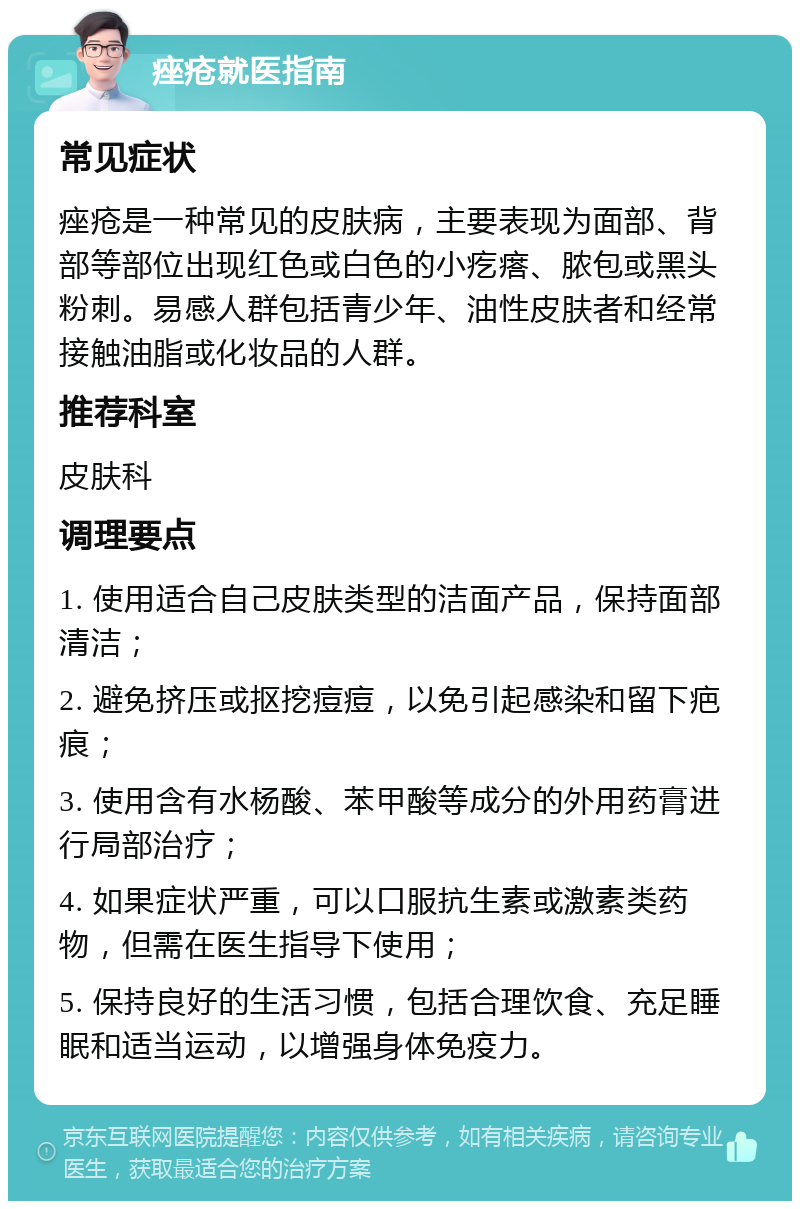 痤疮就医指南 常见症状 痤疮是一种常见的皮肤病，主要表现为面部、背部等部位出现红色或白色的小疙瘩、脓包或黑头粉刺。易感人群包括青少年、油性皮肤者和经常接触油脂或化妆品的人群。 推荐科室 皮肤科 调理要点 1. 使用适合自己皮肤类型的洁面产品，保持面部清洁； 2. 避免挤压或抠挖痘痘，以免引起感染和留下疤痕； 3. 使用含有水杨酸、苯甲酸等成分的外用药膏进行局部治疗； 4. 如果症状严重，可以口服抗生素或激素类药物，但需在医生指导下使用； 5. 保持良好的生活习惯，包括合理饮食、充足睡眠和适当运动，以增强身体免疫力。