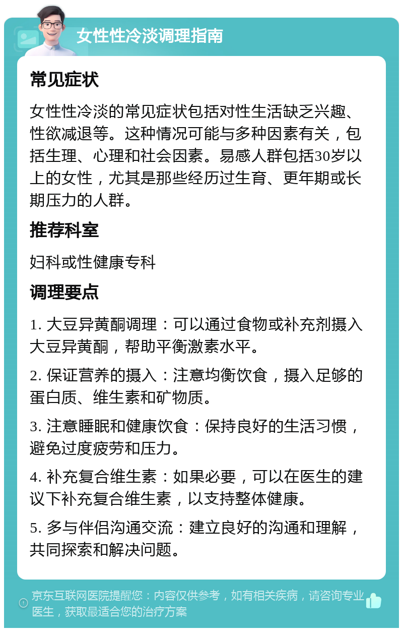 女性性冷淡调理指南 常见症状 女性性冷淡的常见症状包括对性生活缺乏兴趣、性欲减退等。这种情况可能与多种因素有关，包括生理、心理和社会因素。易感人群包括30岁以上的女性，尤其是那些经历过生育、更年期或长期压力的人群。 推荐科室 妇科或性健康专科 调理要点 1. 大豆异黄酮调理：可以通过食物或补充剂摄入大豆异黄酮，帮助平衡激素水平。 2. 保证营养的摄入：注意均衡饮食，摄入足够的蛋白质、维生素和矿物质。 3. 注意睡眠和健康饮食：保持良好的生活习惯，避免过度疲劳和压力。 4. 补充复合维生素：如果必要，可以在医生的建议下补充复合维生素，以支持整体健康。 5. 多与伴侣沟通交流：建立良好的沟通和理解，共同探索和解决问题。