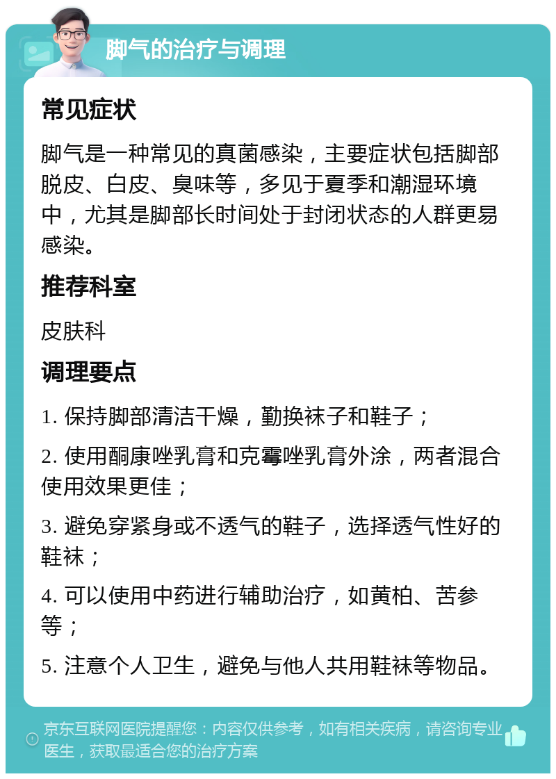 脚气的治疗与调理 常见症状 脚气是一种常见的真菌感染，主要症状包括脚部脱皮、白皮、臭味等，多见于夏季和潮湿环境中，尤其是脚部长时间处于封闭状态的人群更易感染。 推荐科室 皮肤科 调理要点 1. 保持脚部清洁干燥，勤换袜子和鞋子； 2. 使用酮康唑乳膏和克霉唑乳膏外涂，两者混合使用效果更佳； 3. 避免穿紧身或不透气的鞋子，选择透气性好的鞋袜； 4. 可以使用中药进行辅助治疗，如黄柏、苦参等； 5. 注意个人卫生，避免与他人共用鞋袜等物品。