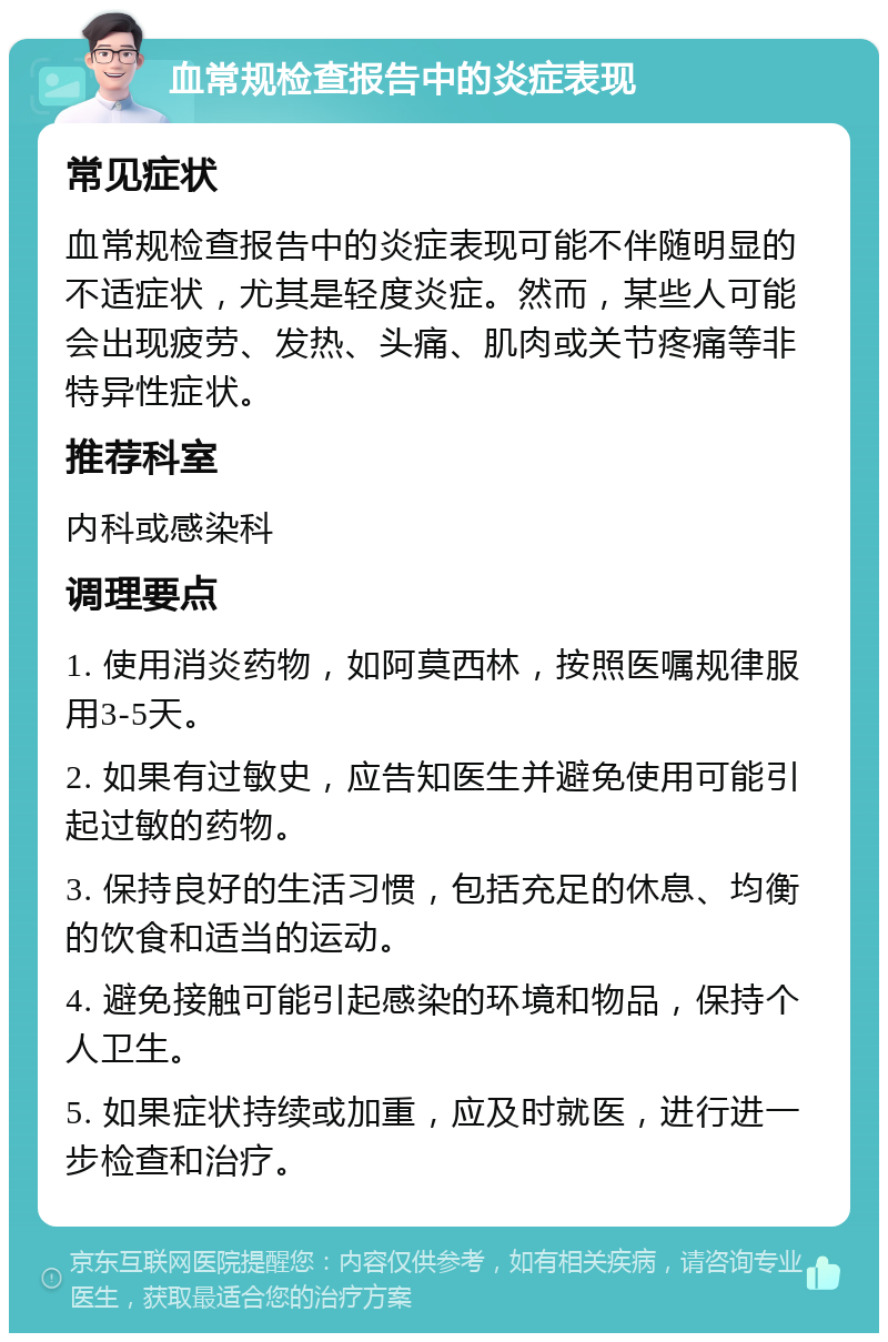 血常规检查报告中的炎症表现 常见症状 血常规检查报告中的炎症表现可能不伴随明显的不适症状，尤其是轻度炎症。然而，某些人可能会出现疲劳、发热、头痛、肌肉或关节疼痛等非特异性症状。 推荐科室 内科或感染科 调理要点 1. 使用消炎药物，如阿莫西林，按照医嘱规律服用3-5天。 2. 如果有过敏史，应告知医生并避免使用可能引起过敏的药物。 3. 保持良好的生活习惯，包括充足的休息、均衡的饮食和适当的运动。 4. 避免接触可能引起感染的环境和物品，保持个人卫生。 5. 如果症状持续或加重，应及时就医，进行进一步检查和治疗。