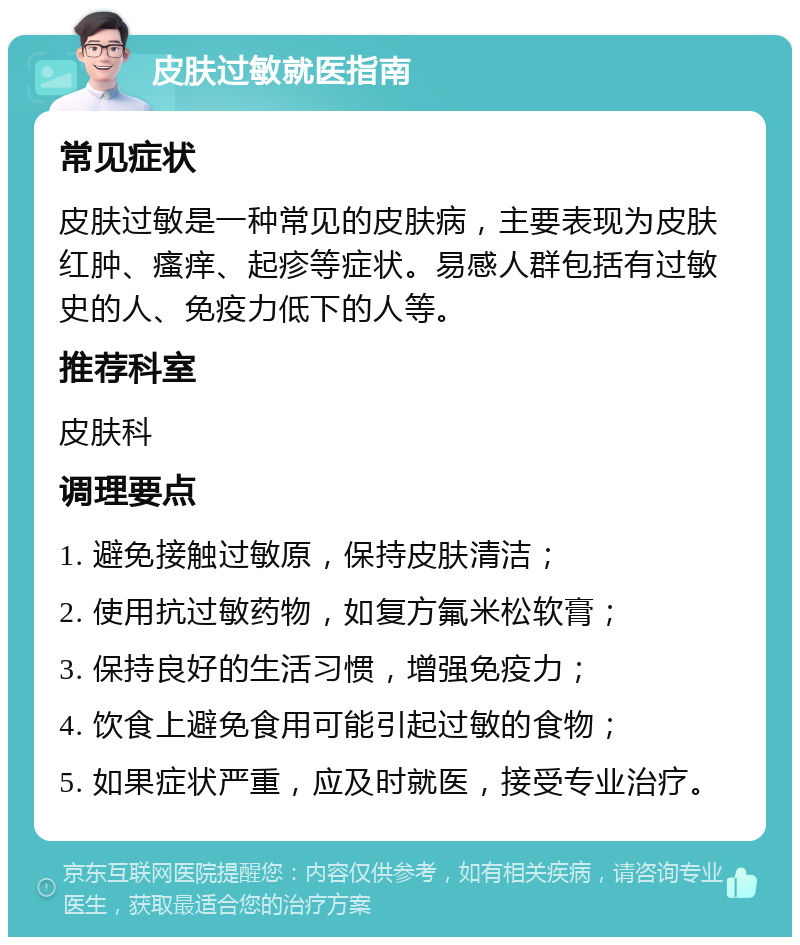 皮肤过敏就医指南 常见症状 皮肤过敏是一种常见的皮肤病，主要表现为皮肤红肿、瘙痒、起疹等症状。易感人群包括有过敏史的人、免疫力低下的人等。 推荐科室 皮肤科 调理要点 1. 避免接触过敏原，保持皮肤清洁； 2. 使用抗过敏药物，如复方氟米松软膏； 3. 保持良好的生活习惯，增强免疫力； 4. 饮食上避免食用可能引起过敏的食物； 5. 如果症状严重，应及时就医，接受专业治疗。