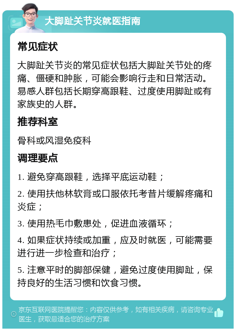 大脚趾关节炎就医指南 常见症状 大脚趾关节炎的常见症状包括大脚趾关节处的疼痛、僵硬和肿胀，可能会影响行走和日常活动。易感人群包括长期穿高跟鞋、过度使用脚趾或有家族史的人群。 推荐科室 骨科或风湿免疫科 调理要点 1. 避免穿高跟鞋，选择平底运动鞋； 2. 使用扶他林软膏或口服依托考昔片缓解疼痛和炎症； 3. 使用热毛巾敷患处，促进血液循环； 4. 如果症状持续或加重，应及时就医，可能需要进行进一步检查和治疗； 5. 注意平时的脚部保健，避免过度使用脚趾，保持良好的生活习惯和饮食习惯。