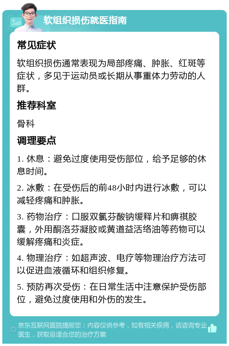 软组织损伤就医指南 常见症状 软组织损伤通常表现为局部疼痛、肿胀、红斑等症状，多见于运动员或长期从事重体力劳动的人群。 推荐科室 骨科 调理要点 1. 休息：避免过度使用受伤部位，给予足够的休息时间。 2. 冰敷：在受伤后的前48小时内进行冰敷，可以减轻疼痛和肿胀。 3. 药物治疗：口服双氯芬酸钠缓释片和痹祺胶囊，外用酮洛芬凝胶或黄道益活络油等药物可以缓解疼痛和炎症。 4. 物理治疗：如超声波、电疗等物理治疗方法可以促进血液循环和组织修复。 5. 预防再次受伤：在日常生活中注意保护受伤部位，避免过度使用和外伤的发生。