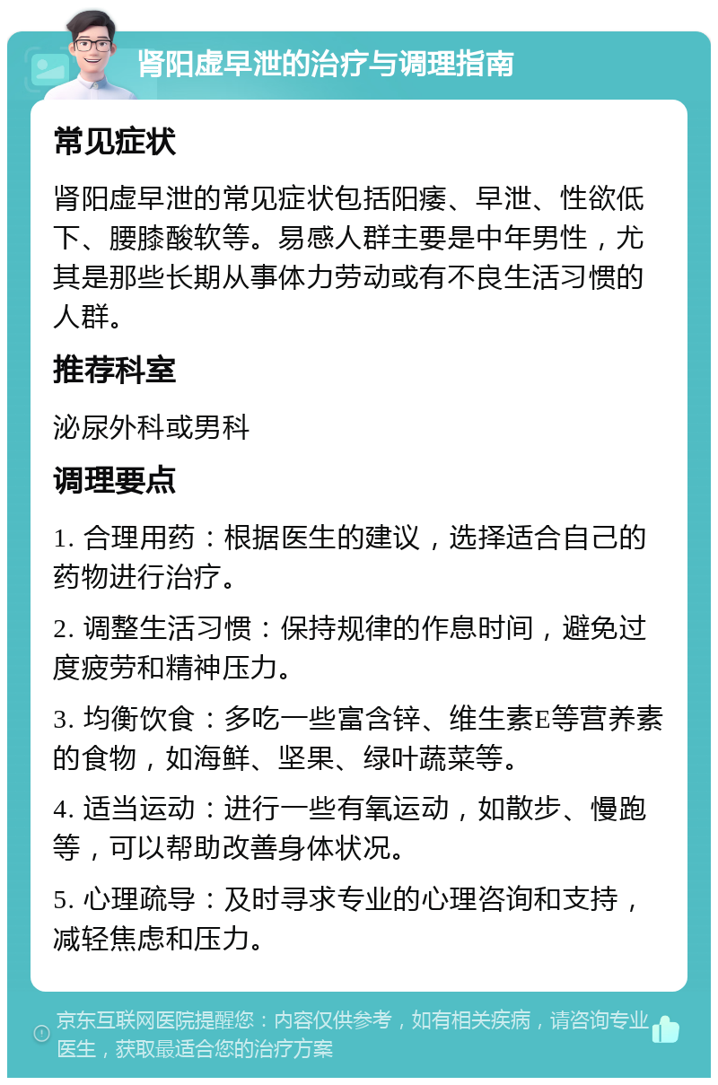 肾阳虚早泄的治疗与调理指南 常见症状 肾阳虚早泄的常见症状包括阳痿、早泄、性欲低下、腰膝酸软等。易感人群主要是中年男性，尤其是那些长期从事体力劳动或有不良生活习惯的人群。 推荐科室 泌尿外科或男科 调理要点 1. 合理用药：根据医生的建议，选择适合自己的药物进行治疗。 2. 调整生活习惯：保持规律的作息时间，避免过度疲劳和精神压力。 3. 均衡饮食：多吃一些富含锌、维生素E等营养素的食物，如海鲜、坚果、绿叶蔬菜等。 4. 适当运动：进行一些有氧运动，如散步、慢跑等，可以帮助改善身体状况。 5. 心理疏导：及时寻求专业的心理咨询和支持，减轻焦虑和压力。