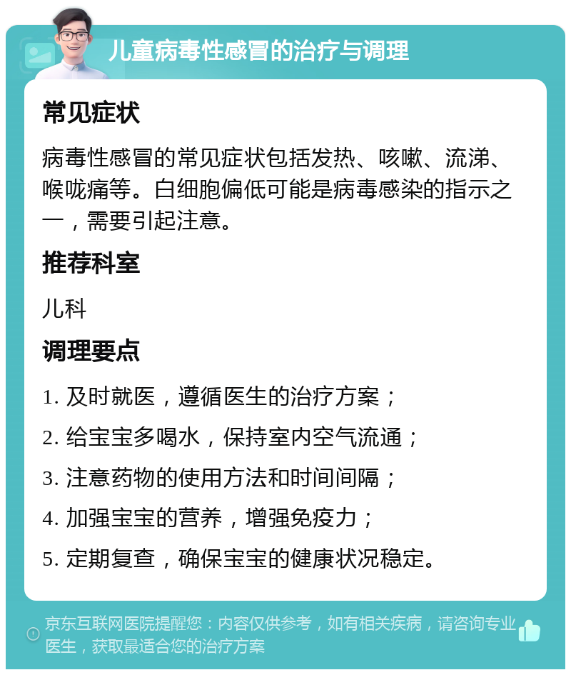 儿童病毒性感冒的治疗与调理 常见症状 病毒性感冒的常见症状包括发热、咳嗽、流涕、喉咙痛等。白细胞偏低可能是病毒感染的指示之一，需要引起注意。 推荐科室 儿科 调理要点 1. 及时就医，遵循医生的治疗方案； 2. 给宝宝多喝水，保持室内空气流通； 3. 注意药物的使用方法和时间间隔； 4. 加强宝宝的营养，增强免疫力； 5. 定期复查，确保宝宝的健康状况稳定。