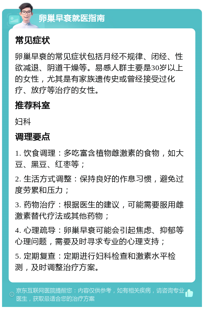 卵巢早衰就医指南 常见症状 卵巢早衰的常见症状包括月经不规律、闭经、性欲减退、阴道干燥等。易感人群主要是30岁以上的女性，尤其是有家族遗传史或曾经接受过化疗、放疗等治疗的女性。 推荐科室 妇科 调理要点 1. 饮食调理：多吃富含植物雌激素的食物，如大豆、黑豆、红枣等； 2. 生活方式调整：保持良好的作息习惯，避免过度劳累和压力； 3. 药物治疗：根据医生的建议，可能需要服用雌激素替代疗法或其他药物； 4. 心理疏导：卵巢早衰可能会引起焦虑、抑郁等心理问题，需要及时寻求专业的心理支持； 5. 定期复查：定期进行妇科检查和激素水平检测，及时调整治疗方案。