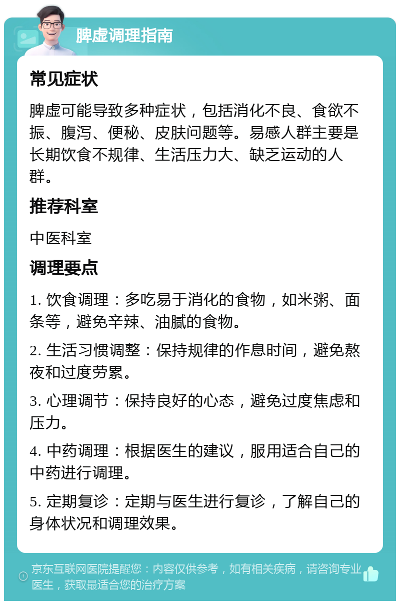 脾虚调理指南 常见症状 脾虚可能导致多种症状，包括消化不良、食欲不振、腹泻、便秘、皮肤问题等。易感人群主要是长期饮食不规律、生活压力大、缺乏运动的人群。 推荐科室 中医科室 调理要点 1. 饮食调理：多吃易于消化的食物，如米粥、面条等，避免辛辣、油腻的食物。 2. 生活习惯调整：保持规律的作息时间，避免熬夜和过度劳累。 3. 心理调节：保持良好的心态，避免过度焦虑和压力。 4. 中药调理：根据医生的建议，服用适合自己的中药进行调理。 5. 定期复诊：定期与医生进行复诊，了解自己的身体状况和调理效果。