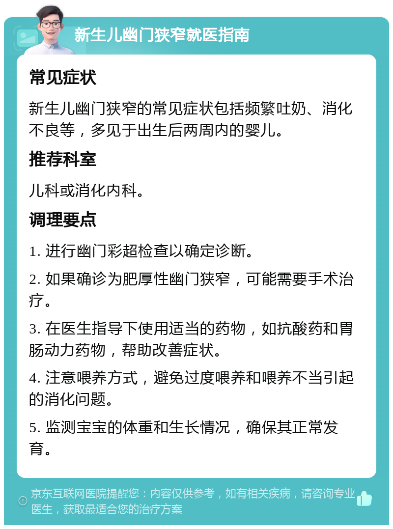 新生儿幽门狭窄就医指南 常见症状 新生儿幽门狭窄的常见症状包括频繁吐奶、消化不良等，多见于出生后两周内的婴儿。 推荐科室 儿科或消化内科。 调理要点 1. 进行幽门彩超检查以确定诊断。 2. 如果确诊为肥厚性幽门狭窄，可能需要手术治疗。 3. 在医生指导下使用适当的药物，如抗酸药和胃肠动力药物，帮助改善症状。 4. 注意喂养方式，避免过度喂养和喂养不当引起的消化问题。 5. 监测宝宝的体重和生长情况，确保其正常发育。