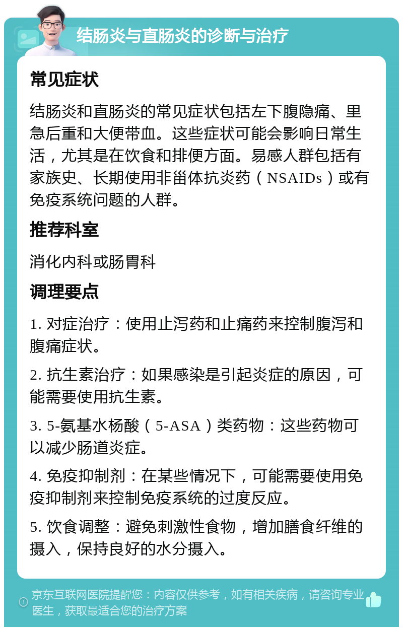 结肠炎与直肠炎的诊断与治疗 常见症状 结肠炎和直肠炎的常见症状包括左下腹隐痛、里急后重和大便带血。这些症状可能会影响日常生活，尤其是在饮食和排便方面。易感人群包括有家族史、长期使用非甾体抗炎药（NSAIDs）或有免疫系统问题的人群。 推荐科室 消化内科或肠胃科 调理要点 1. 对症治疗：使用止泻药和止痛药来控制腹泻和腹痛症状。 2. 抗生素治疗：如果感染是引起炎症的原因，可能需要使用抗生素。 3. 5-氨基水杨酸（5-ASA）类药物：这些药物可以减少肠道炎症。 4. 免疫抑制剂：在某些情况下，可能需要使用免疫抑制剂来控制免疫系统的过度反应。 5. 饮食调整：避免刺激性食物，增加膳食纤维的摄入，保持良好的水分摄入。