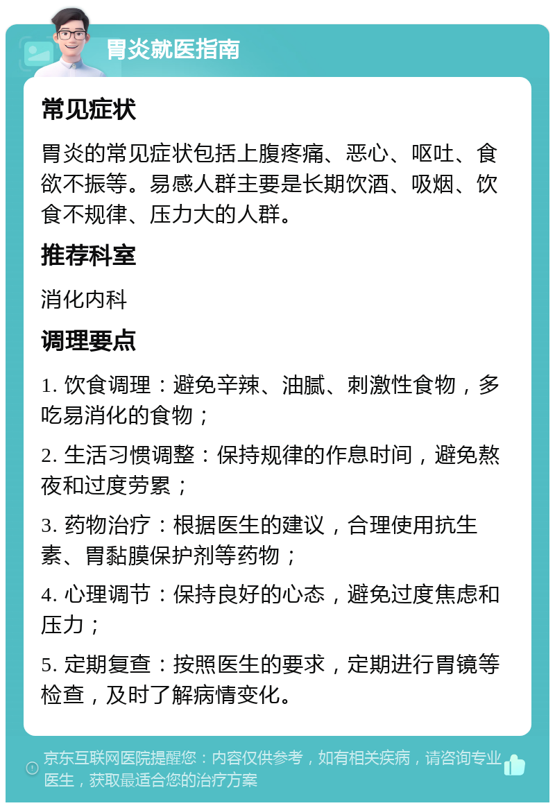 胃炎就医指南 常见症状 胃炎的常见症状包括上腹疼痛、恶心、呕吐、食欲不振等。易感人群主要是长期饮酒、吸烟、饮食不规律、压力大的人群。 推荐科室 消化内科 调理要点 1. 饮食调理：避免辛辣、油腻、刺激性食物，多吃易消化的食物； 2. 生活习惯调整：保持规律的作息时间，避免熬夜和过度劳累； 3. 药物治疗：根据医生的建议，合理使用抗生素、胃黏膜保护剂等药物； 4. 心理调节：保持良好的心态，避免过度焦虑和压力； 5. 定期复查：按照医生的要求，定期进行胃镜等检查，及时了解病情变化。