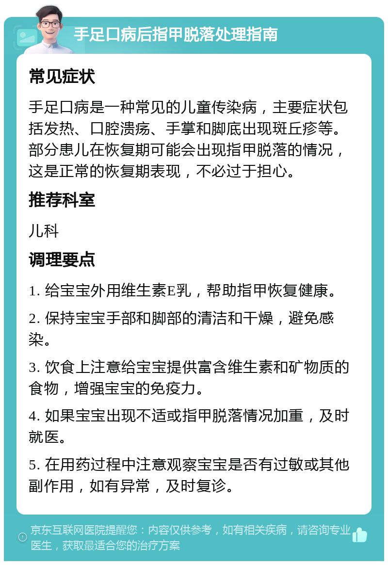 手足口病后指甲脱落处理指南 常见症状 手足口病是一种常见的儿童传染病，主要症状包括发热、口腔溃疡、手掌和脚底出现斑丘疹等。部分患儿在恢复期可能会出现指甲脱落的情况，这是正常的恢复期表现，不必过于担心。 推荐科室 儿科 调理要点 1. 给宝宝外用维生素E乳，帮助指甲恢复健康。 2. 保持宝宝手部和脚部的清洁和干燥，避免感染。 3. 饮食上注意给宝宝提供富含维生素和矿物质的食物，增强宝宝的免疫力。 4. 如果宝宝出现不适或指甲脱落情况加重，及时就医。 5. 在用药过程中注意观察宝宝是否有过敏或其他副作用，如有异常，及时复诊。