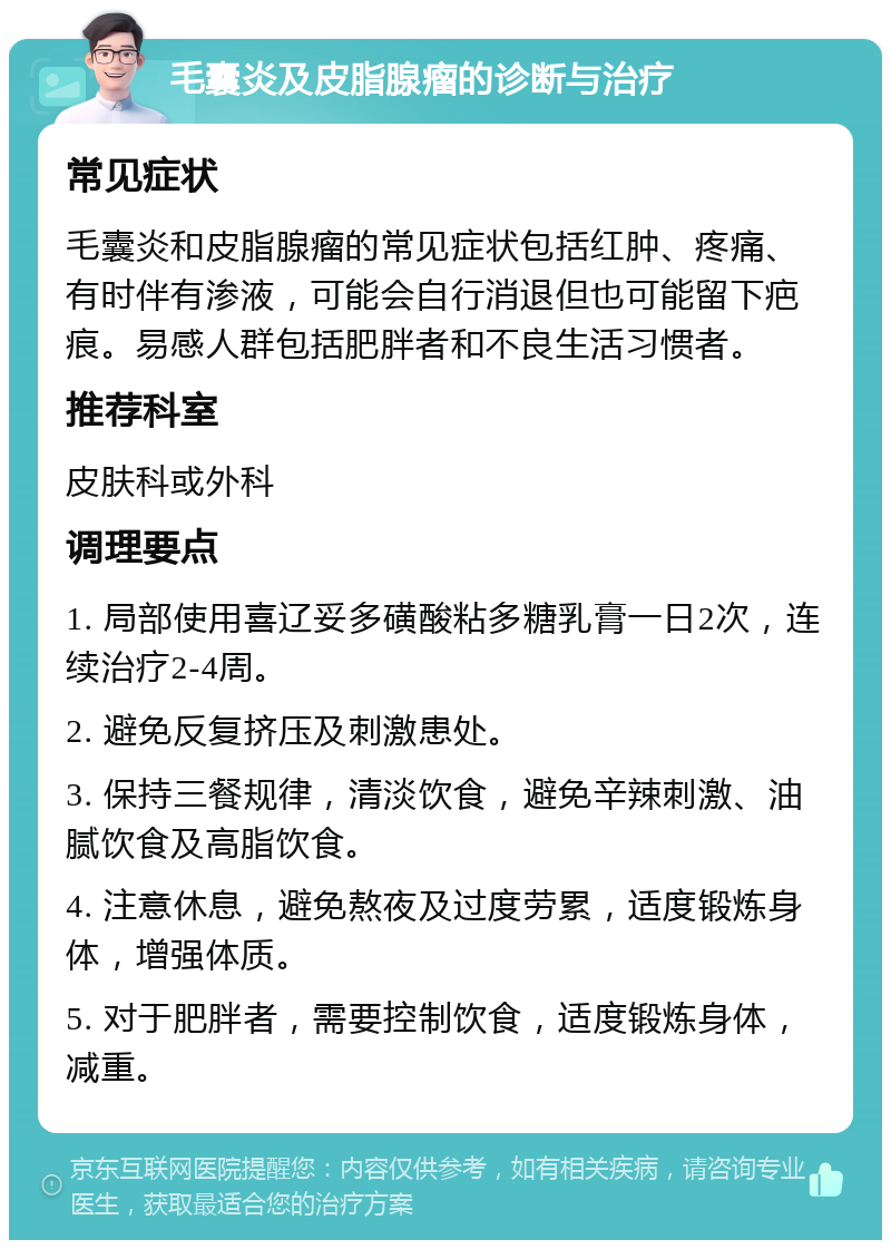 毛囊炎及皮脂腺瘤的诊断与治疗 常见症状 毛囊炎和皮脂腺瘤的常见症状包括红肿、疼痛、有时伴有渗液，可能会自行消退但也可能留下疤痕。易感人群包括肥胖者和不良生活习惯者。 推荐科室 皮肤科或外科 调理要点 1. 局部使用喜辽妥多磺酸粘多糖乳膏一日2次，连续治疗2-4周。 2. 避免反复挤压及刺激患处。 3. 保持三餐规律，清淡饮食，避免辛辣刺激、油腻饮食及高脂饮食。 4. 注意休息，避免熬夜及过度劳累，适度锻炼身体，增强体质。 5. 对于肥胖者，需要控制饮食，适度锻炼身体，减重。