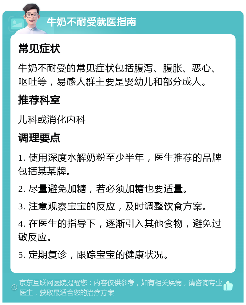 牛奶不耐受就医指南 常见症状 牛奶不耐受的常见症状包括腹泻、腹胀、恶心、呕吐等，易感人群主要是婴幼儿和部分成人。 推荐科室 儿科或消化内科 调理要点 1. 使用深度水解奶粉至少半年，医生推荐的品牌包括某某牌。 2. 尽量避免加糖，若必须加糖也要适量。 3. 注意观察宝宝的反应，及时调整饮食方案。 4. 在医生的指导下，逐渐引入其他食物，避免过敏反应。 5. 定期复诊，跟踪宝宝的健康状况。