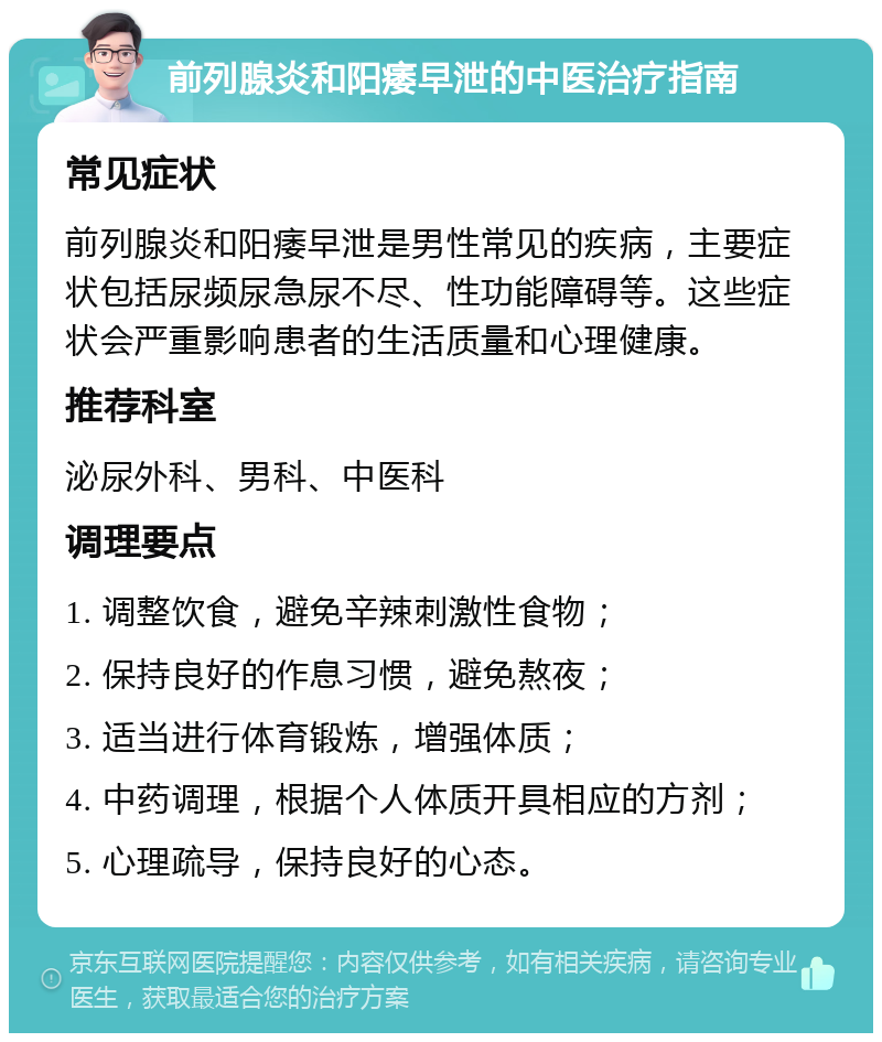 前列腺炎和阳痿早泄的中医治疗指南 常见症状 前列腺炎和阳痿早泄是男性常见的疾病，主要症状包括尿频尿急尿不尽、性功能障碍等。这些症状会严重影响患者的生活质量和心理健康。 推荐科室 泌尿外科、男科、中医科 调理要点 1. 调整饮食，避免辛辣刺激性食物； 2. 保持良好的作息习惯，避免熬夜； 3. 适当进行体育锻炼，增强体质； 4. 中药调理，根据个人体质开具相应的方剂； 5. 心理疏导，保持良好的心态。