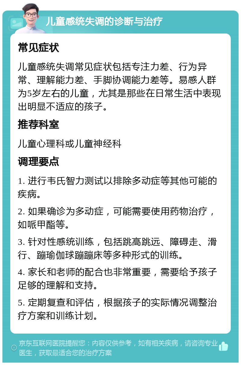 儿童感统失调的诊断与治疗 常见症状 儿童感统失调常见症状包括专注力差、行为异常、理解能力差、手脚协调能力差等。易感人群为5岁左右的儿童，尤其是那些在日常生活中表现出明显不适应的孩子。 推荐科室 儿童心理科或儿童神经科 调理要点 1. 进行韦氏智力测试以排除多动症等其他可能的疾病。 2. 如果确诊为多动症，可能需要使用药物治疗，如哌甲酯等。 3. 针对性感统训练，包括跳高跳远、障碍走、滑行、蹦瑜伽球蹦蹦床等多种形式的训练。 4. 家长和老师的配合也非常重要，需要给予孩子足够的理解和支持。 5. 定期复查和评估，根据孩子的实际情况调整治疗方案和训练计划。