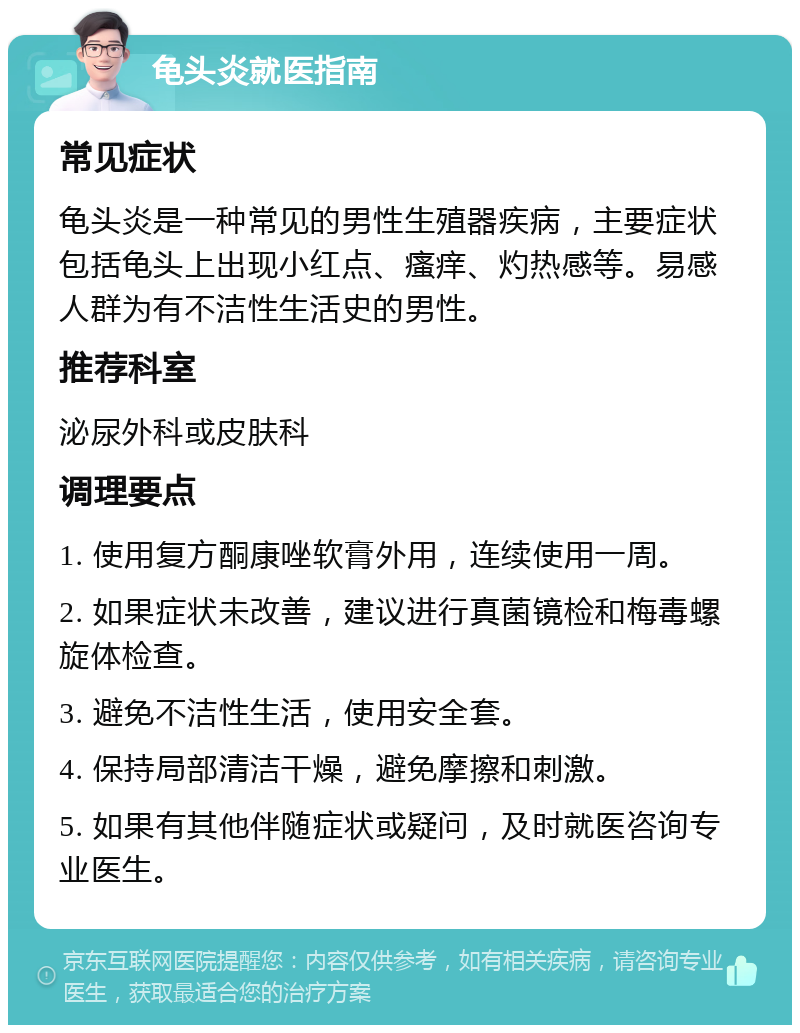 龟头炎就医指南 常见症状 龟头炎是一种常见的男性生殖器疾病，主要症状包括龟头上出现小红点、瘙痒、灼热感等。易感人群为有不洁性生活史的男性。 推荐科室 泌尿外科或皮肤科 调理要点 1. 使用复方酮康唑软膏外用，连续使用一周。 2. 如果症状未改善，建议进行真菌镜检和梅毒螺旋体检查。 3. 避免不洁性生活，使用安全套。 4. 保持局部清洁干燥，避免摩擦和刺激。 5. 如果有其他伴随症状或疑问，及时就医咨询专业医生。