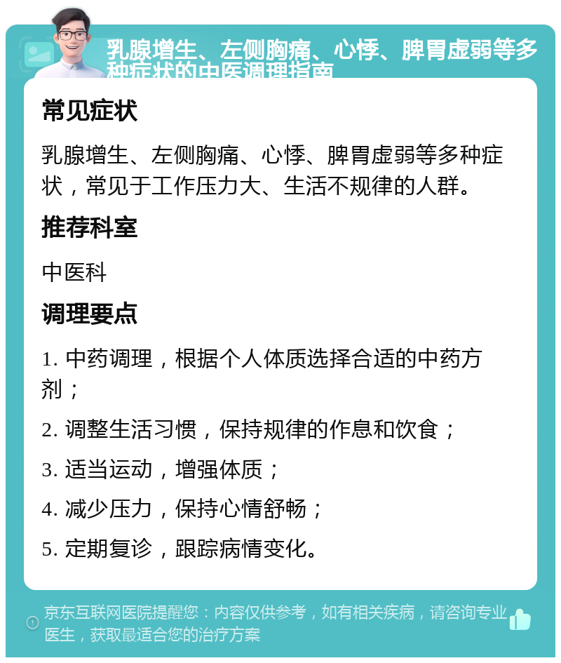 乳腺增生、左侧胸痛、心悸、脾胃虚弱等多种症状的中医调理指南 常见症状 乳腺增生、左侧胸痛、心悸、脾胃虚弱等多种症状，常见于工作压力大、生活不规律的人群。 推荐科室 中医科 调理要点 1. 中药调理，根据个人体质选择合适的中药方剂； 2. 调整生活习惯，保持规律的作息和饮食； 3. 适当运动，增强体质； 4. 减少压力，保持心情舒畅； 5. 定期复诊，跟踪病情变化。