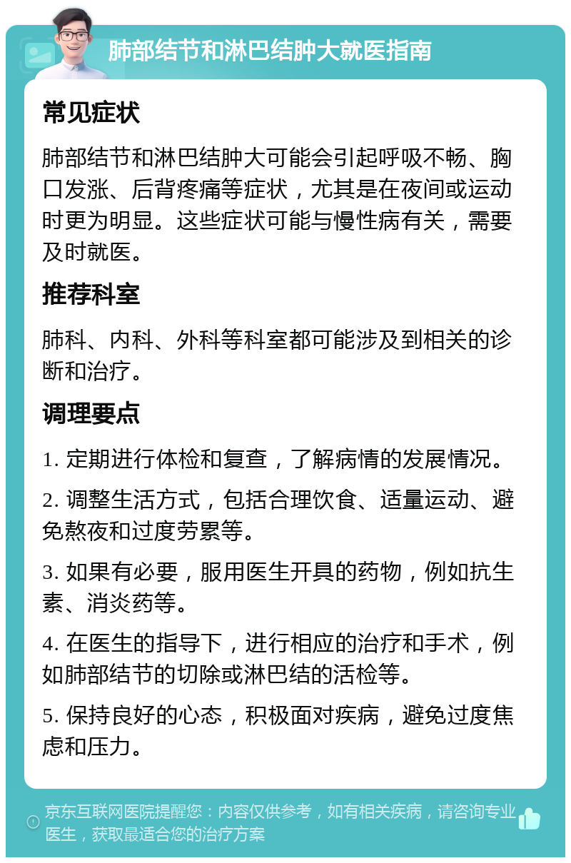 肺部结节和淋巴结肿大就医指南 常见症状 肺部结节和淋巴结肿大可能会引起呼吸不畅、胸口发涨、后背疼痛等症状，尤其是在夜间或运动时更为明显。这些症状可能与慢性病有关，需要及时就医。 推荐科室 肺科、内科、外科等科室都可能涉及到相关的诊断和治疗。 调理要点 1. 定期进行体检和复查，了解病情的发展情况。 2. 调整生活方式，包括合理饮食、适量运动、避免熬夜和过度劳累等。 3. 如果有必要，服用医生开具的药物，例如抗生素、消炎药等。 4. 在医生的指导下，进行相应的治疗和手术，例如肺部结节的切除或淋巴结的活检等。 5. 保持良好的心态，积极面对疾病，避免过度焦虑和压力。