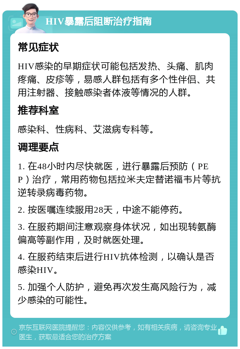 HIV暴露后阻断治疗指南 常见症状 HIV感染的早期症状可能包括发热、头痛、肌肉疼痛、皮疹等，易感人群包括有多个性伴侣、共用注射器、接触感染者体液等情况的人群。 推荐科室 感染科、性病科、艾滋病专科等。 调理要点 1. 在48小时内尽快就医，进行暴露后预防（PEP）治疗，常用药物包括拉米夫定替诺福韦片等抗逆转录病毒药物。 2. 按医嘱连续服用28天，中途不能停药。 3. 在服药期间注意观察身体状况，如出现转氨酶偏高等副作用，及时就医处理。 4. 在服药结束后进行HIV抗体检测，以确认是否感染HIV。 5. 加强个人防护，避免再次发生高风险行为，减少感染的可能性。