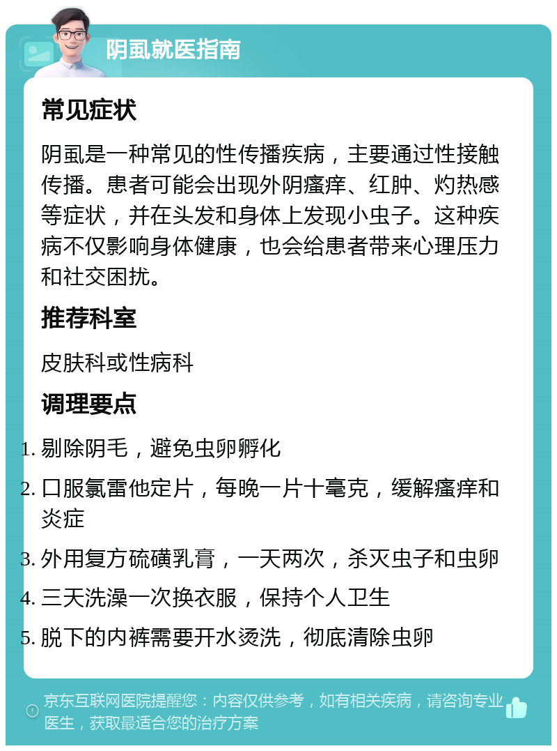 阴虱就医指南 常见症状 阴虱是一种常见的性传播疾病，主要通过性接触传播。患者可能会出现外阴瘙痒、红肿、灼热感等症状，并在头发和身体上发现小虫子。这种疾病不仅影响身体健康，也会给患者带来心理压力和社交困扰。 推荐科室 皮肤科或性病科 调理要点 剔除阴毛，避免虫卵孵化 口服氯雷他定片，每晚一片十毫克，缓解瘙痒和炎症 外用复方硫磺乳膏，一天两次，杀灭虫子和虫卵 三天洗澡一次换衣服，保持个人卫生 脱下的内裤需要开水烫洗，彻底清除虫卵