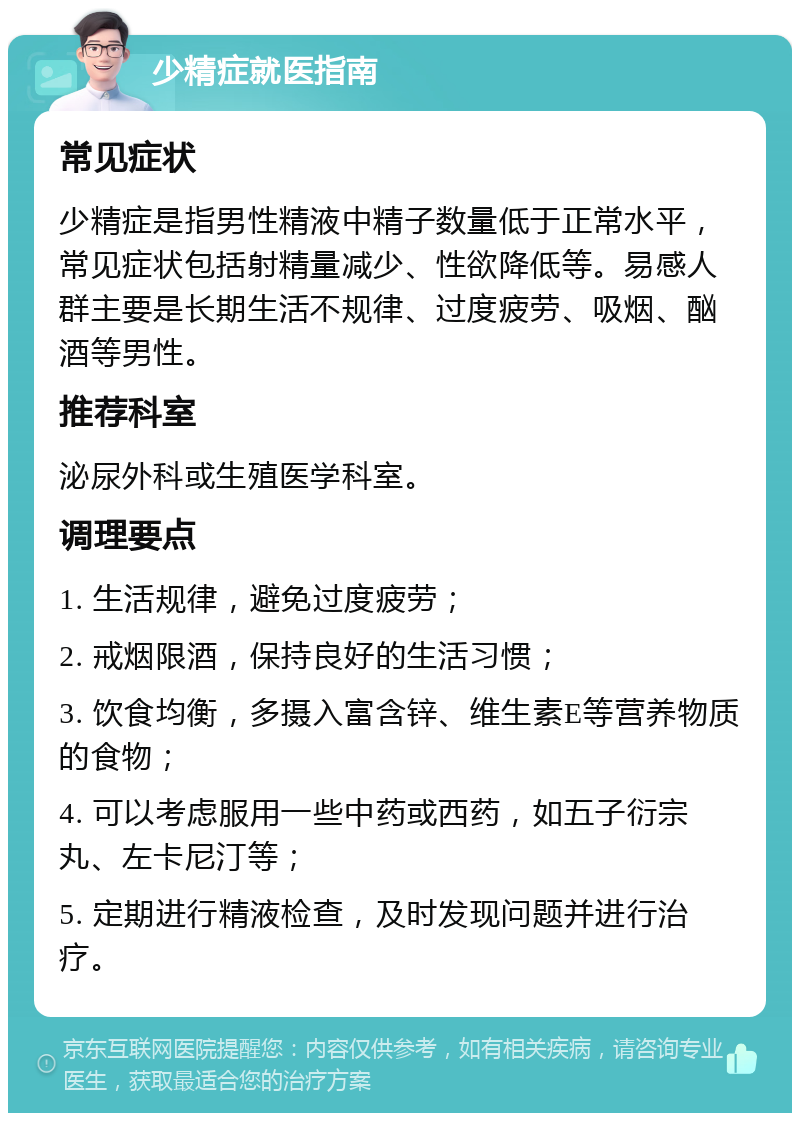 少精症就医指南 常见症状 少精症是指男性精液中精子数量低于正常水平，常见症状包括射精量减少、性欲降低等。易感人群主要是长期生活不规律、过度疲劳、吸烟、酗酒等男性。 推荐科室 泌尿外科或生殖医学科室。 调理要点 1. 生活规律，避免过度疲劳； 2. 戒烟限酒，保持良好的生活习惯； 3. 饮食均衡，多摄入富含锌、维生素E等营养物质的食物； 4. 可以考虑服用一些中药或西药，如五子衍宗丸、左卡尼汀等； 5. 定期进行精液检查，及时发现问题并进行治疗。