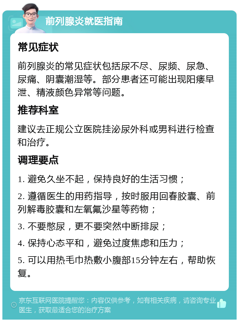 前列腺炎就医指南 常见症状 前列腺炎的常见症状包括尿不尽、尿频、尿急、尿痛、阴囊潮湿等。部分患者还可能出现阳痿早泄、精液颜色异常等问题。 推荐科室 建议去正规公立医院挂泌尿外科或男科进行检查和治疗。 调理要点 1. 避免久坐不起，保持良好的生活习惯； 2. 遵循医生的用药指导，按时服用回春胶囊、前列解毒胶囊和左氧氟沙星等药物； 3. 不要憋尿，更不要突然中断排尿； 4. 保持心态平和，避免过度焦虑和压力； 5. 可以用热毛巾热敷小腹部15分钟左右，帮助恢复。