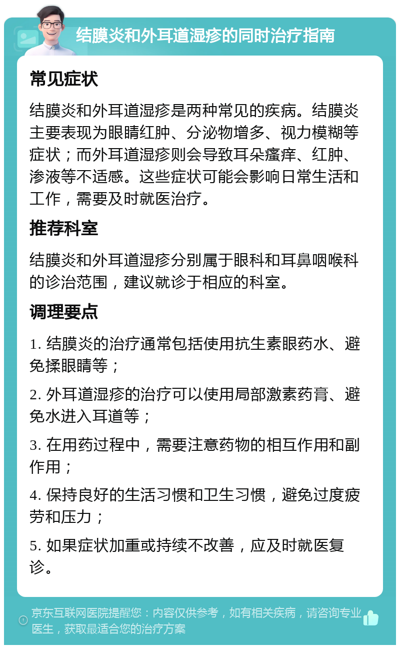 结膜炎和外耳道湿疹的同时治疗指南 常见症状 结膜炎和外耳道湿疹是两种常见的疾病。结膜炎主要表现为眼睛红肿、分泌物增多、视力模糊等症状；而外耳道湿疹则会导致耳朵瘙痒、红肿、渗液等不适感。这些症状可能会影响日常生活和工作，需要及时就医治疗。 推荐科室 结膜炎和外耳道湿疹分别属于眼科和耳鼻咽喉科的诊治范围，建议就诊于相应的科室。 调理要点 1. 结膜炎的治疗通常包括使用抗生素眼药水、避免揉眼睛等； 2. 外耳道湿疹的治疗可以使用局部激素药膏、避免水进入耳道等； 3. 在用药过程中，需要注意药物的相互作用和副作用； 4. 保持良好的生活习惯和卫生习惯，避免过度疲劳和压力； 5. 如果症状加重或持续不改善，应及时就医复诊。