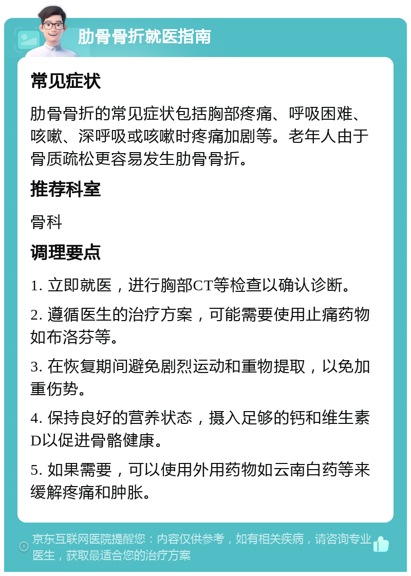 肋骨骨折就医指南 常见症状 肋骨骨折的常见症状包括胸部疼痛、呼吸困难、咳嗽、深呼吸或咳嗽时疼痛加剧等。老年人由于骨质疏松更容易发生肋骨骨折。 推荐科室 骨科 调理要点 1. 立即就医，进行胸部CT等检查以确认诊断。 2. 遵循医生的治疗方案，可能需要使用止痛药物如布洛芬等。 3. 在恢复期间避免剧烈运动和重物提取，以免加重伤势。 4. 保持良好的营养状态，摄入足够的钙和维生素D以促进骨骼健康。 5. 如果需要，可以使用外用药物如云南白药等来缓解疼痛和肿胀。