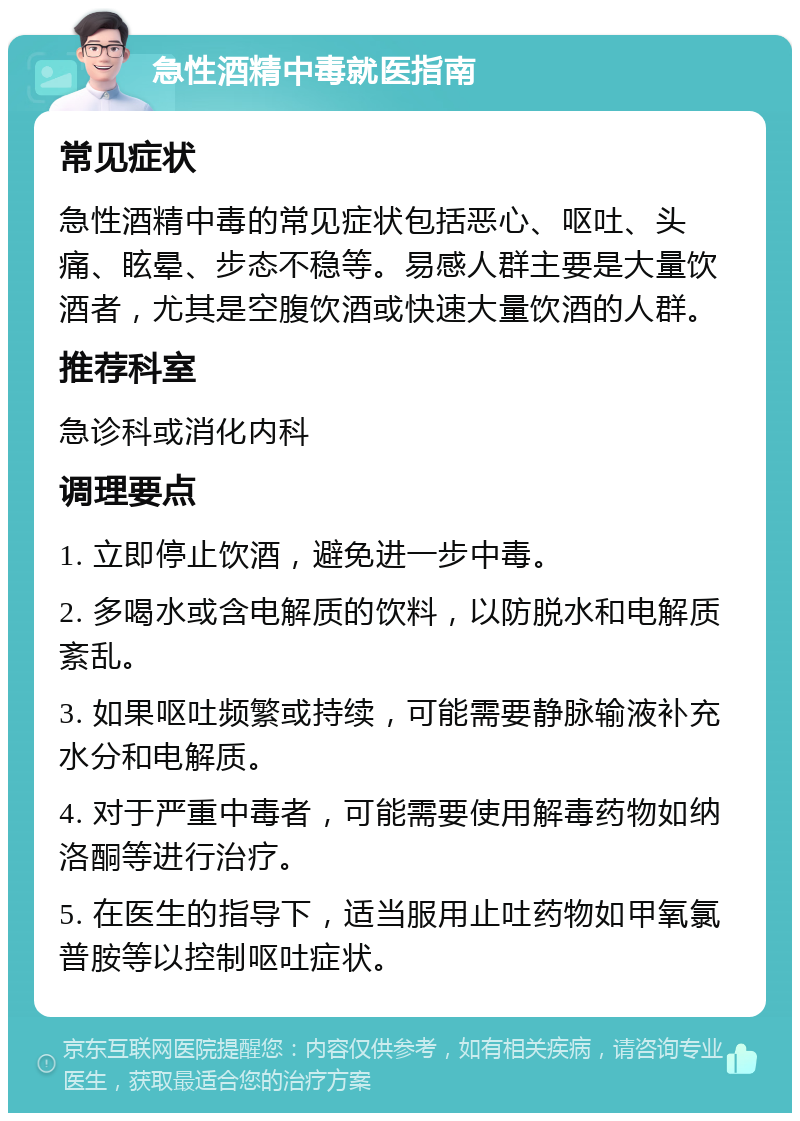 急性酒精中毒就医指南 常见症状 急性酒精中毒的常见症状包括恶心、呕吐、头痛、眩晕、步态不稳等。易感人群主要是大量饮酒者，尤其是空腹饮酒或快速大量饮酒的人群。 推荐科室 急诊科或消化内科 调理要点 1. 立即停止饮酒，避免进一步中毒。 2. 多喝水或含电解质的饮料，以防脱水和电解质紊乱。 3. 如果呕吐频繁或持续，可能需要静脉输液补充水分和电解质。 4. 对于严重中毒者，可能需要使用解毒药物如纳洛酮等进行治疗。 5. 在医生的指导下，适当服用止吐药物如甲氧氯普胺等以控制呕吐症状。