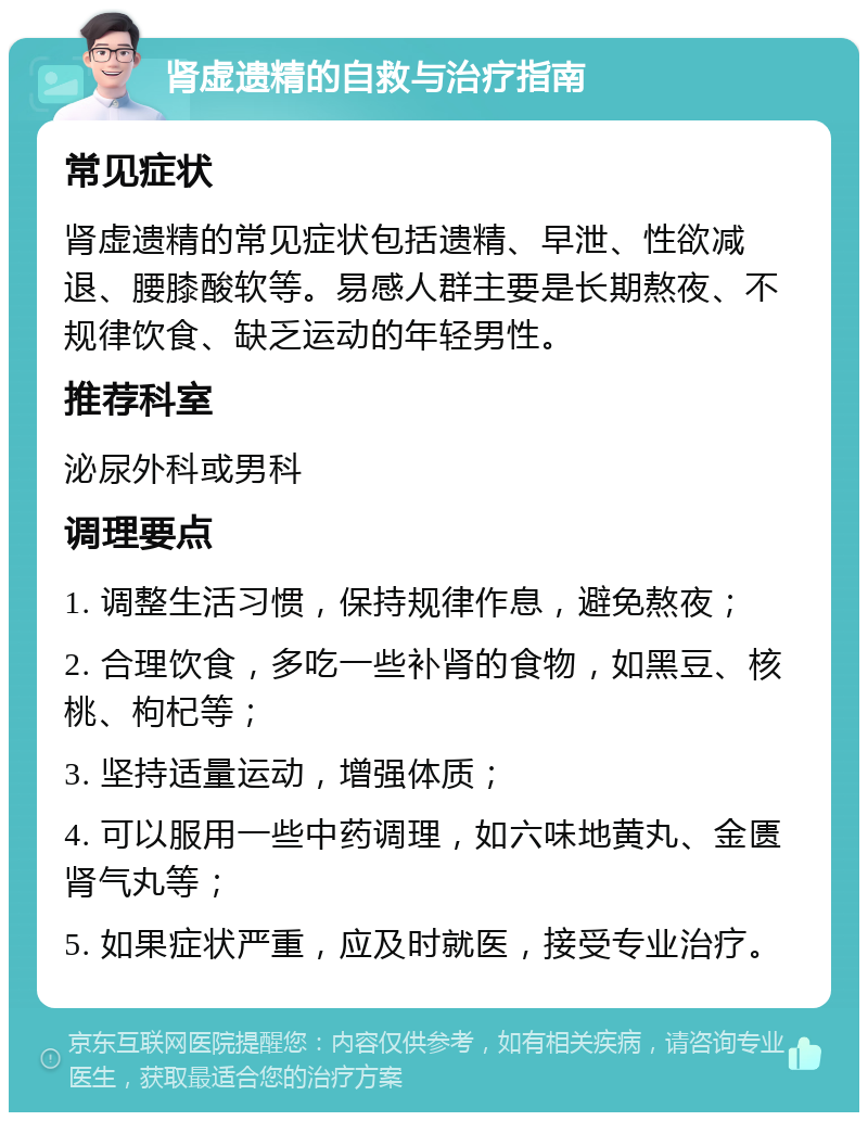 肾虚遗精的自救与治疗指南 常见症状 肾虚遗精的常见症状包括遗精、早泄、性欲减退、腰膝酸软等。易感人群主要是长期熬夜、不规律饮食、缺乏运动的年轻男性。 推荐科室 泌尿外科或男科 调理要点 1. 调整生活习惯，保持规律作息，避免熬夜； 2. 合理饮食，多吃一些补肾的食物，如黑豆、核桃、枸杞等； 3. 坚持适量运动，增强体质； 4. 可以服用一些中药调理，如六味地黄丸、金匮肾气丸等； 5. 如果症状严重，应及时就医，接受专业治疗。