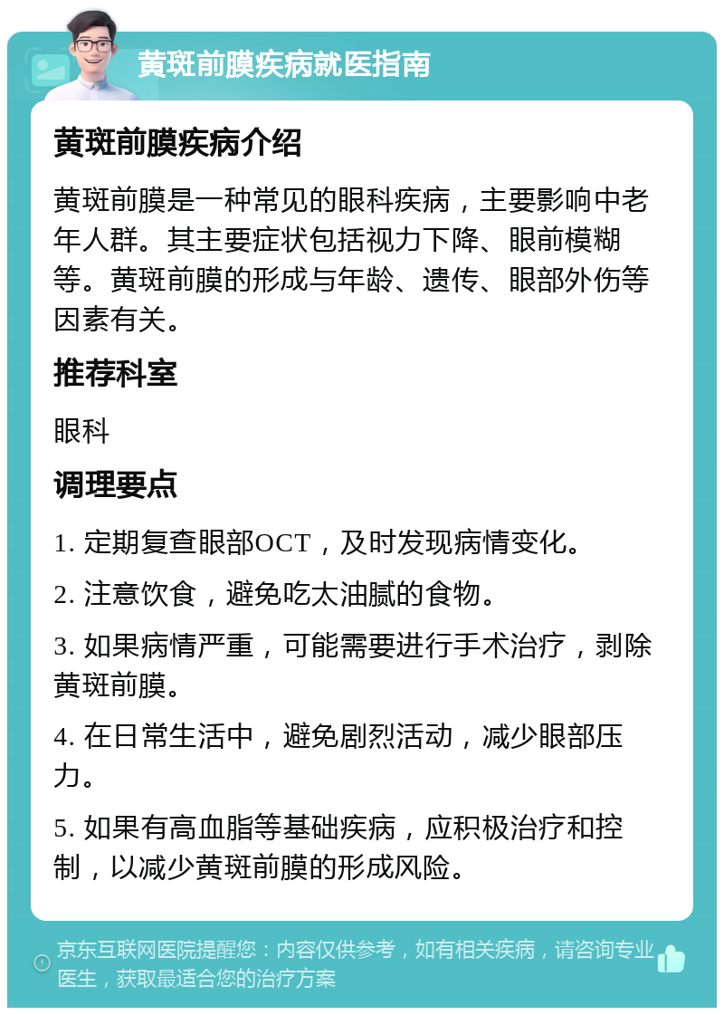 黄斑前膜疾病就医指南 黄斑前膜疾病介绍 黄斑前膜是一种常见的眼科疾病，主要影响中老年人群。其主要症状包括视力下降、眼前模糊等。黄斑前膜的形成与年龄、遗传、眼部外伤等因素有关。 推荐科室 眼科 调理要点 1. 定期复查眼部OCT，及时发现病情变化。 2. 注意饮食，避免吃太油腻的食物。 3. 如果病情严重，可能需要进行手术治疗，剥除黄斑前膜。 4. 在日常生活中，避免剧烈活动，减少眼部压力。 5. 如果有高血脂等基础疾病，应积极治疗和控制，以减少黄斑前膜的形成风险。