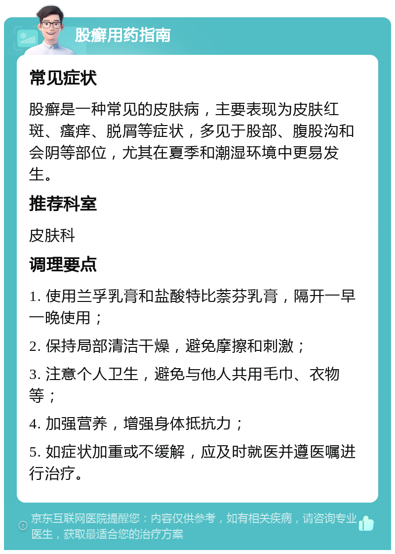 股癣用药指南 常见症状 股癣是一种常见的皮肤病，主要表现为皮肤红斑、瘙痒、脱屑等症状，多见于股部、腹股沟和会阴等部位，尤其在夏季和潮湿环境中更易发生。 推荐科室 皮肤科 调理要点 1. 使用兰孚乳膏和盐酸特比萘芬乳膏，隔开一早一晚使用； 2. 保持局部清洁干燥，避免摩擦和刺激； 3. 注意个人卫生，避免与他人共用毛巾、衣物等； 4. 加强营养，增强身体抵抗力； 5. 如症状加重或不缓解，应及时就医并遵医嘱进行治疗。