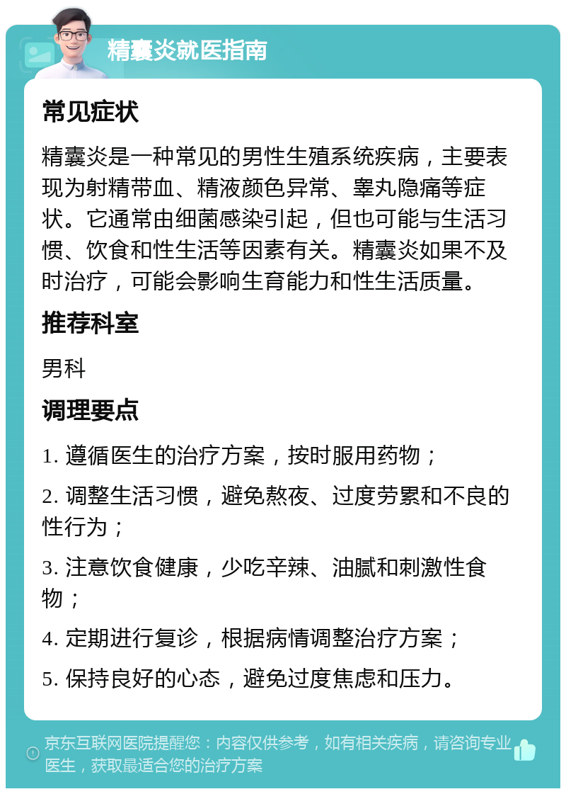 精囊炎就医指南 常见症状 精囊炎是一种常见的男性生殖系统疾病，主要表现为射精带血、精液颜色异常、睾丸隐痛等症状。它通常由细菌感染引起，但也可能与生活习惯、饮食和性生活等因素有关。精囊炎如果不及时治疗，可能会影响生育能力和性生活质量。 推荐科室 男科 调理要点 1. 遵循医生的治疗方案，按时服用药物； 2. 调整生活习惯，避免熬夜、过度劳累和不良的性行为； 3. 注意饮食健康，少吃辛辣、油腻和刺激性食物； 4. 定期进行复诊，根据病情调整治疗方案； 5. 保持良好的心态，避免过度焦虑和压力。