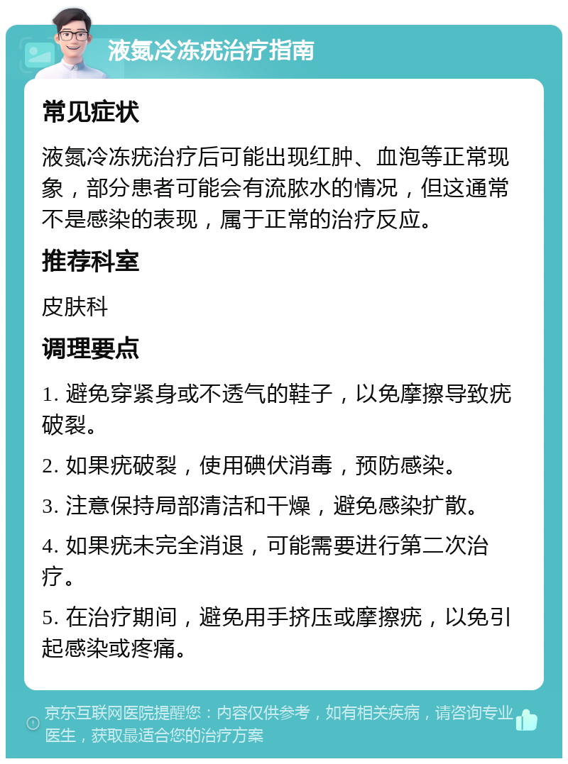 液氮冷冻疣治疗指南 常见症状 液氮冷冻疣治疗后可能出现红肿、血泡等正常现象，部分患者可能会有流脓水的情况，但这通常不是感染的表现，属于正常的治疗反应。 推荐科室 皮肤科 调理要点 1. 避免穿紧身或不透气的鞋子，以免摩擦导致疣破裂。 2. 如果疣破裂，使用碘伏消毒，预防感染。 3. 注意保持局部清洁和干燥，避免感染扩散。 4. 如果疣未完全消退，可能需要进行第二次治疗。 5. 在治疗期间，避免用手挤压或摩擦疣，以免引起感染或疼痛。