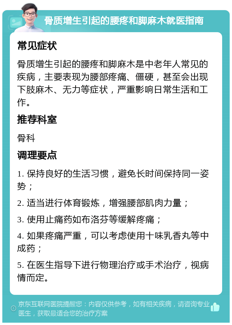 骨质增生引起的腰疼和脚麻木就医指南 常见症状 骨质增生引起的腰疼和脚麻木是中老年人常见的疾病，主要表现为腰部疼痛、僵硬，甚至会出现下肢麻木、无力等症状，严重影响日常生活和工作。 推荐科室 骨科 调理要点 1. 保持良好的生活习惯，避免长时间保持同一姿势； 2. 适当进行体育锻炼，增强腰部肌肉力量； 3. 使用止痛药如布洛芬等缓解疼痛； 4. 如果疼痛严重，可以考虑使用十味乳香丸等中成药； 5. 在医生指导下进行物理治疗或手术治疗，视病情而定。