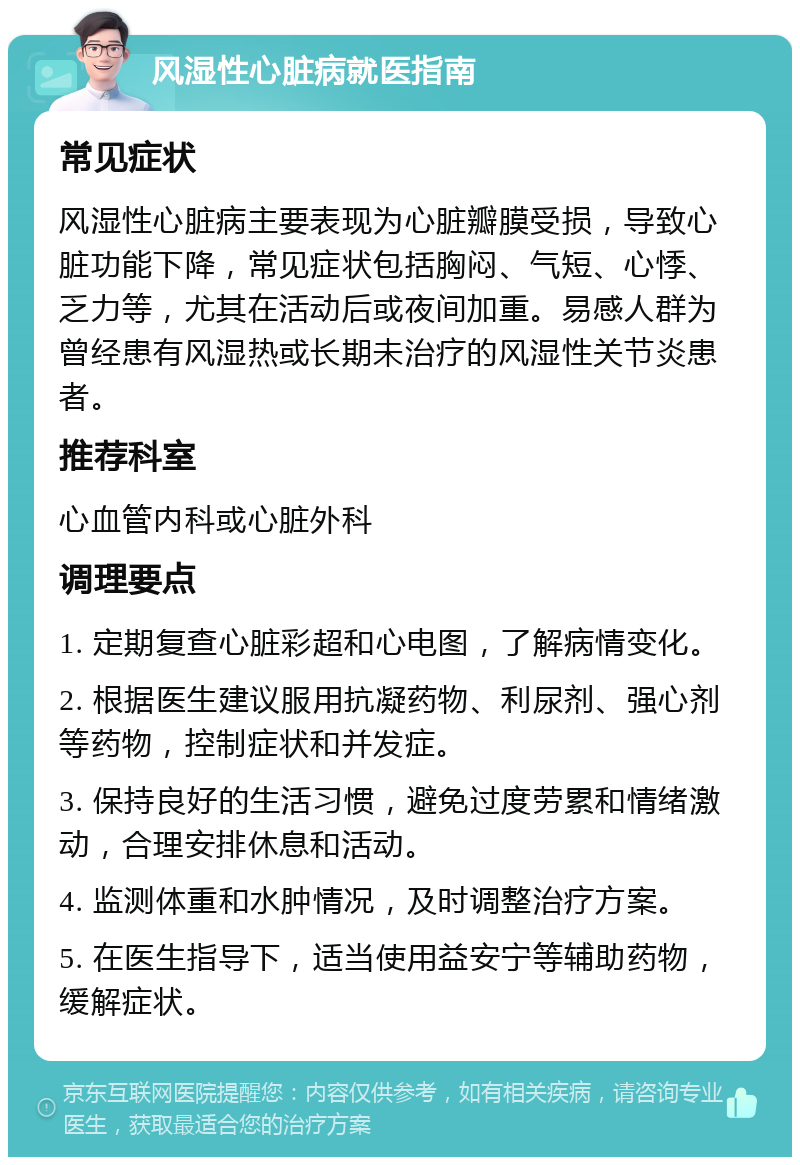 风湿性心脏病就医指南 常见症状 风湿性心脏病主要表现为心脏瓣膜受损，导致心脏功能下降，常见症状包括胸闷、气短、心悸、乏力等，尤其在活动后或夜间加重。易感人群为曾经患有风湿热或长期未治疗的风湿性关节炎患者。 推荐科室 心血管内科或心脏外科 调理要点 1. 定期复查心脏彩超和心电图，了解病情变化。 2. 根据医生建议服用抗凝药物、利尿剂、强心剂等药物，控制症状和并发症。 3. 保持良好的生活习惯，避免过度劳累和情绪激动，合理安排休息和活动。 4. 监测体重和水肿情况，及时调整治疗方案。 5. 在医生指导下，适当使用益安宁等辅助药物，缓解症状。