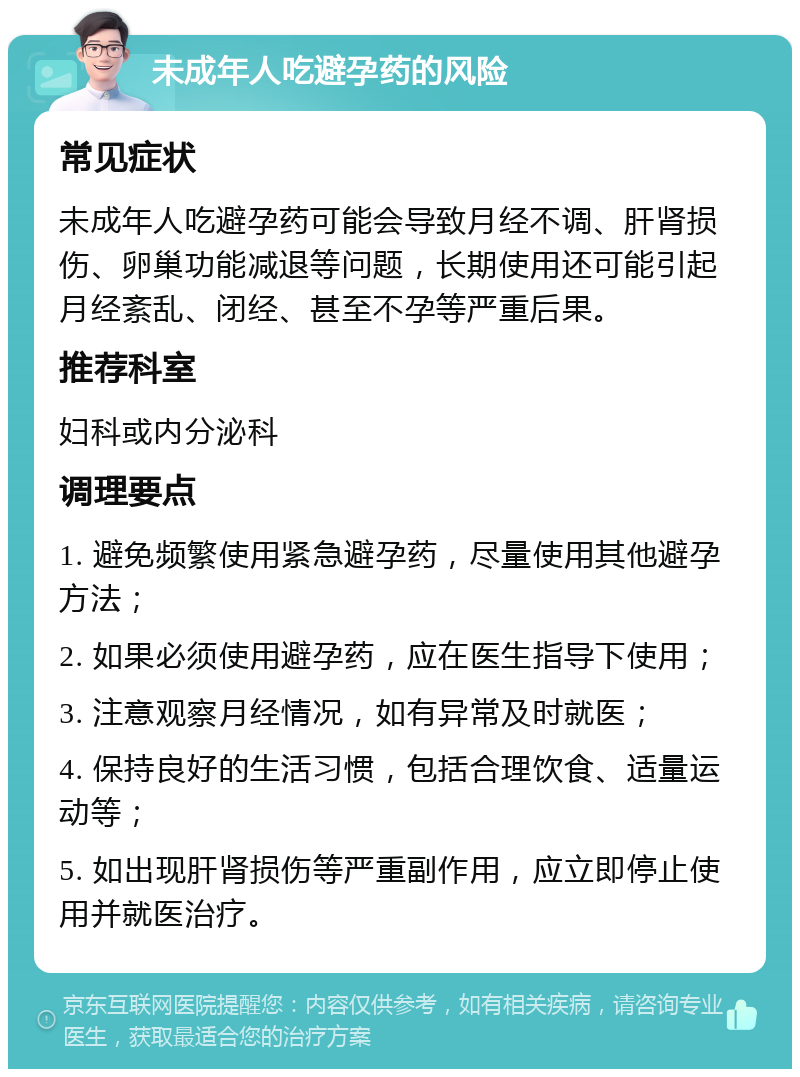 未成年人吃避孕药的风险 常见症状 未成年人吃避孕药可能会导致月经不调、肝肾损伤、卵巢功能减退等问题，长期使用还可能引起月经紊乱、闭经、甚至不孕等严重后果。 推荐科室 妇科或内分泌科 调理要点 1. 避免频繁使用紧急避孕药，尽量使用其他避孕方法； 2. 如果必须使用避孕药，应在医生指导下使用； 3. 注意观察月经情况，如有异常及时就医； 4. 保持良好的生活习惯，包括合理饮食、适量运动等； 5. 如出现肝肾损伤等严重副作用，应立即停止使用并就医治疗。