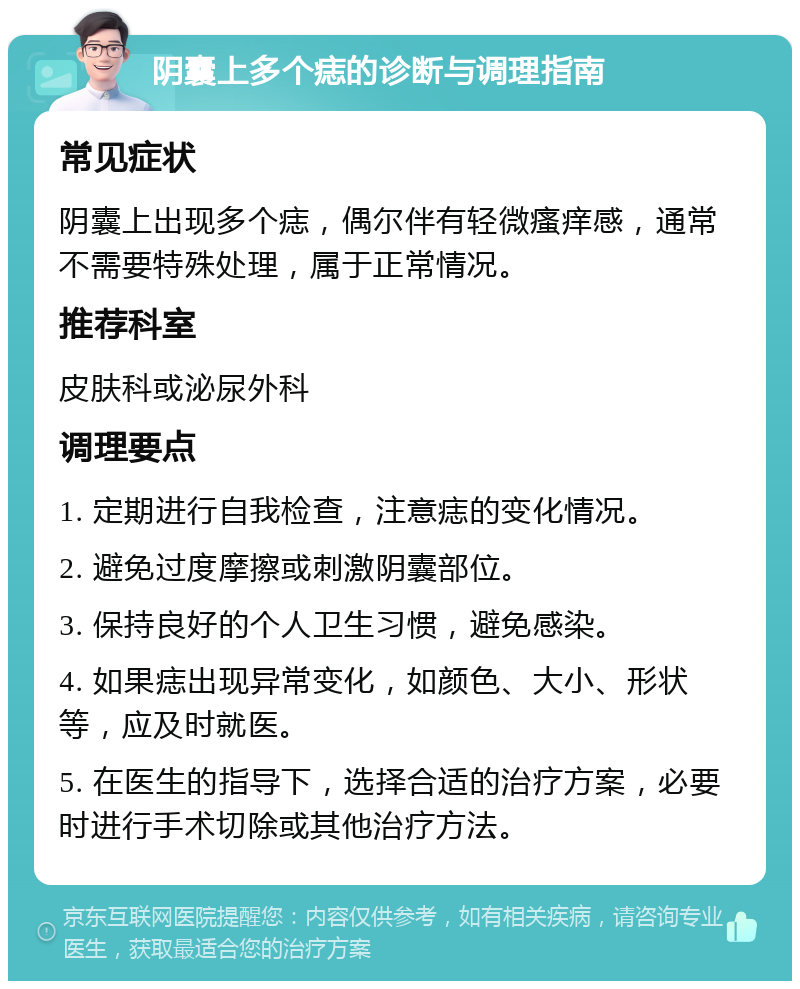 阴囊上多个痣的诊断与调理指南 常见症状 阴囊上出现多个痣，偶尔伴有轻微瘙痒感，通常不需要特殊处理，属于正常情况。 推荐科室 皮肤科或泌尿外科 调理要点 1. 定期进行自我检查，注意痣的变化情况。 2. 避免过度摩擦或刺激阴囊部位。 3. 保持良好的个人卫生习惯，避免感染。 4. 如果痣出现异常变化，如颜色、大小、形状等，应及时就医。 5. 在医生的指导下，选择合适的治疗方案，必要时进行手术切除或其他治疗方法。