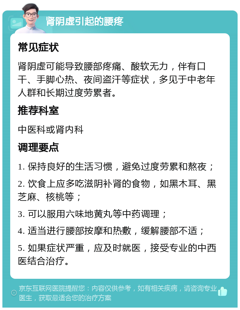 肾阴虚引起的腰疼 常见症状 肾阴虚可能导致腰部疼痛、酸软无力，伴有口干、手脚心热、夜间盗汗等症状，多见于中老年人群和长期过度劳累者。 推荐科室 中医科或肾内科 调理要点 1. 保持良好的生活习惯，避免过度劳累和熬夜； 2. 饮食上应多吃滋阴补肾的食物，如黑木耳、黑芝麻、核桃等； 3. 可以服用六味地黄丸等中药调理； 4. 适当进行腰部按摩和热敷，缓解腰部不适； 5. 如果症状严重，应及时就医，接受专业的中西医结合治疗。