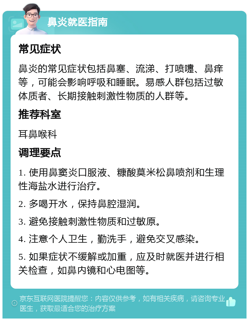 鼻炎就医指南 常见症状 鼻炎的常见症状包括鼻塞、流涕、打喷嚏、鼻痒等，可能会影响呼吸和睡眠。易感人群包括过敏体质者、长期接触刺激性物质的人群等。 推荐科室 耳鼻喉科 调理要点 1. 使用鼻窦炎口服液、糠酸莫米松鼻喷剂和生理性海盐水进行治疗。 2. 多喝开水，保持鼻腔湿润。 3. 避免接触刺激性物质和过敏原。 4. 注意个人卫生，勤洗手，避免交叉感染。 5. 如果症状不缓解或加重，应及时就医并进行相关检查，如鼻内镜和心电图等。