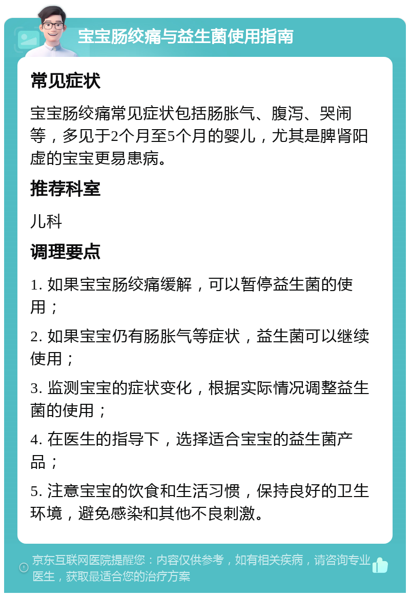 宝宝肠绞痛与益生菌使用指南 常见症状 宝宝肠绞痛常见症状包括肠胀气、腹泻、哭闹等，多见于2个月至5个月的婴儿，尤其是脾肾阳虚的宝宝更易患病。 推荐科室 儿科 调理要点 1. 如果宝宝肠绞痛缓解，可以暂停益生菌的使用； 2. 如果宝宝仍有肠胀气等症状，益生菌可以继续使用； 3. 监测宝宝的症状变化，根据实际情况调整益生菌的使用； 4. 在医生的指导下，选择适合宝宝的益生菌产品； 5. 注意宝宝的饮食和生活习惯，保持良好的卫生环境，避免感染和其他不良刺激。