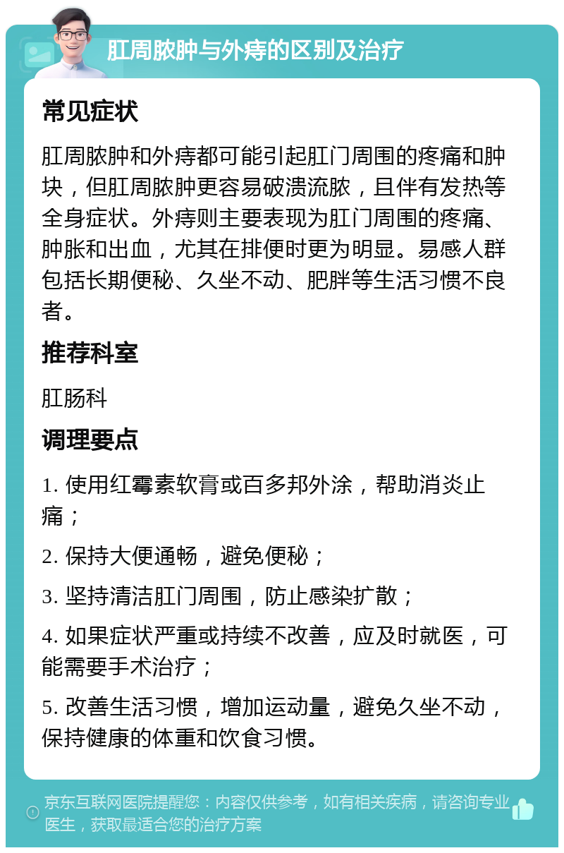 肛周脓肿与外痔的区别及治疗 常见症状 肛周脓肿和外痔都可能引起肛门周围的疼痛和肿块，但肛周脓肿更容易破溃流脓，且伴有发热等全身症状。外痔则主要表现为肛门周围的疼痛、肿胀和出血，尤其在排便时更为明显。易感人群包括长期便秘、久坐不动、肥胖等生活习惯不良者。 推荐科室 肛肠科 调理要点 1. 使用红霉素软膏或百多邦外涂，帮助消炎止痛； 2. 保持大便通畅，避免便秘； 3. 坚持清洁肛门周围，防止感染扩散； 4. 如果症状严重或持续不改善，应及时就医，可能需要手术治疗； 5. 改善生活习惯，增加运动量，避免久坐不动，保持健康的体重和饮食习惯。