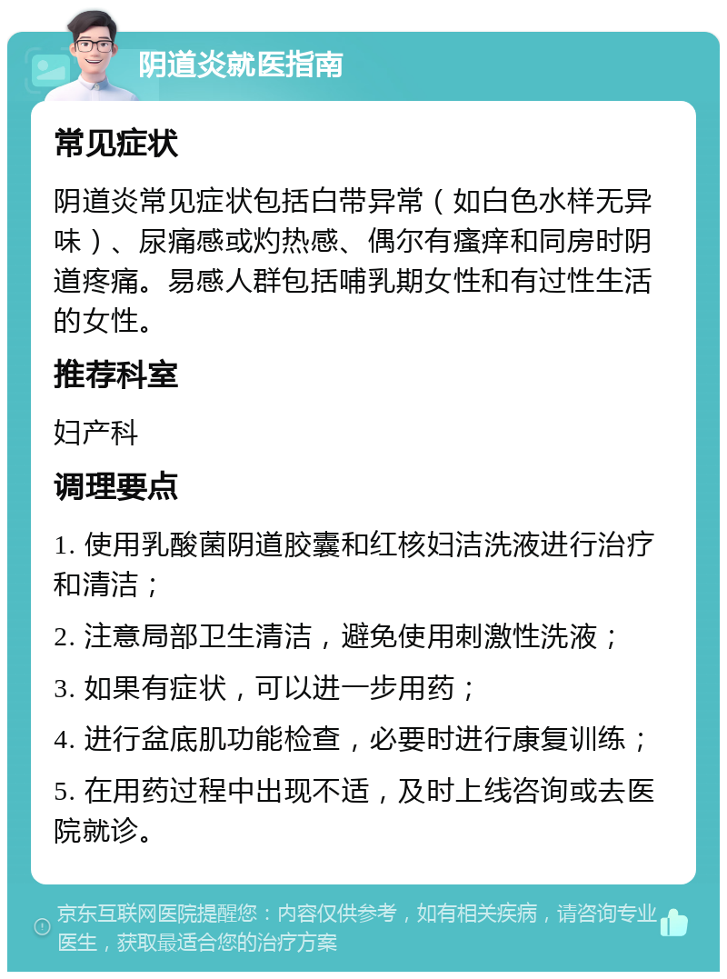 阴道炎就医指南 常见症状 阴道炎常见症状包括白带异常（如白色水样无异味）、尿痛感或灼热感、偶尔有瘙痒和同房时阴道疼痛。易感人群包括哺乳期女性和有过性生活的女性。 推荐科室 妇产科 调理要点 1. 使用乳酸菌阴道胶囊和红核妇洁洗液进行治疗和清洁； 2. 注意局部卫生清洁，避免使用刺激性洗液； 3. 如果有症状，可以进一步用药； 4. 进行盆底肌功能检查，必要时进行康复训练； 5. 在用药过程中出现不适，及时上线咨询或去医院就诊。