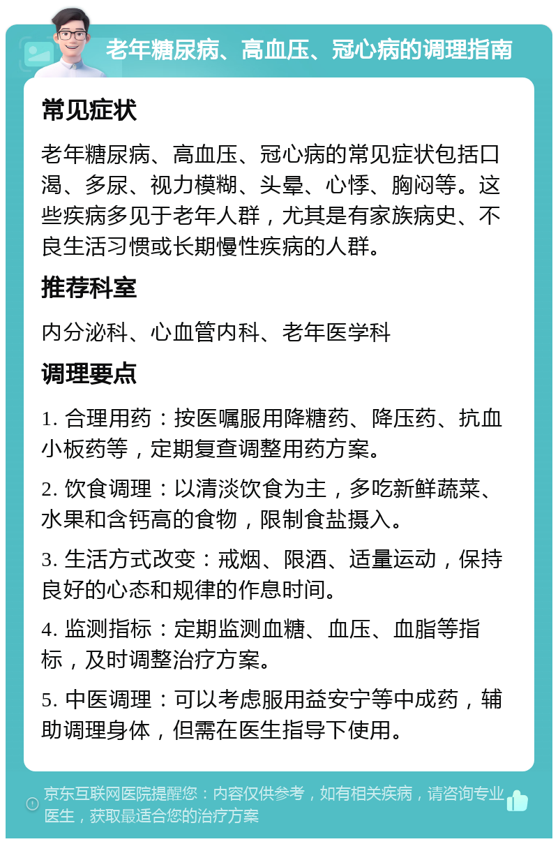 老年糖尿病、高血压、冠心病的调理指南 常见症状 老年糖尿病、高血压、冠心病的常见症状包括口渴、多尿、视力模糊、头晕、心悸、胸闷等。这些疾病多见于老年人群，尤其是有家族病史、不良生活习惯或长期慢性疾病的人群。 推荐科室 内分泌科、心血管内科、老年医学科 调理要点 1. 合理用药：按医嘱服用降糖药、降压药、抗血小板药等，定期复查调整用药方案。 2. 饮食调理：以清淡饮食为主，多吃新鲜蔬菜、水果和含钙高的食物，限制食盐摄入。 3. 生活方式改变：戒烟、限酒、适量运动，保持良好的心态和规律的作息时间。 4. 监测指标：定期监测血糖、血压、血脂等指标，及时调整治疗方案。 5. 中医调理：可以考虑服用益安宁等中成药，辅助调理身体，但需在医生指导下使用。